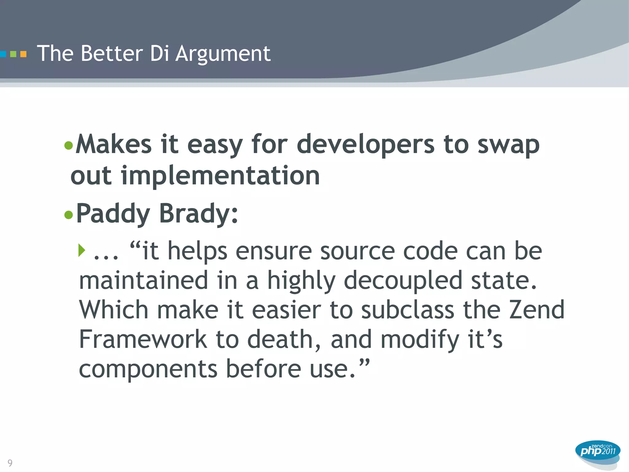 The Better Di Argument



      •Makes it easy for developers to swap
       out implementation
      •Paddy Brady:
       ... “it helps ensure source code can be
        maintained in a highly decoupled state.
        Which make it easier to subclass the Zend
        Framework to death, and modify it’s
        components before use.”


9
 