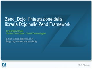 Zend_Dojo: l'integrazione della
libreria Dojo nello Zend Framework
by Enrico Zimuel
Senior Consultant - Zend Technologies

Email: enrico.z@zend.com
Blog: http://www.zimuel.it/blog




                                        Copyright © 2007, Zend Technologies Inc.
 