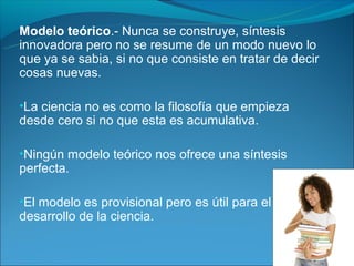 Modelo teórico.- Nunca se construye, síntesis
innovadora pero no se resume de un modo nuevo lo
que ya se sabia, si no que consiste en tratar de decir
cosas nuevas.

•La ciencia no es como la filosofía que empieza
desde cero si no que esta es acumulativa.

•Ningún modelo teórico nos ofrece una síntesis
perfecta.

•El modelo es provisional pero es útil para el
desarrollo de la ciencia.
 