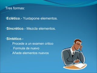 Tres formas:

•Eclético.- Yuxtapone elementos.


•Sincrético.- Mezcla elementos.


•Sintético.-
   Procede a un examen critico
    Formula de nuevo
   Añade elementos nuevos
 