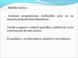Modelo teórico.

- Contiene proposiciones verificables pero en su
  mayoría proposiciones hipotéticas.

- Tiende a superar o reducir querellas y polémicas en la
  construcción de una ciencia.

- Es analítico y no descriptivo, sintético y no ecléctico.
 