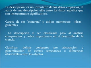 La descripción: es un inventario de los datos empíricos, el
autor de una descripción elije entre los datos aquellos que
son interesantes o significativos.

Carece de ser “concreta” y utiliza numerosas        ideas
generales.

  La descripción al ser clasificada pasa al análisis
comparativo, y cobra importancia en el desarrollo de la
ciencia.

Clasificar: definir conceptos por abstracción y
generalización de ciertas semejanzas o diferencias
observables entre los objetos.
 