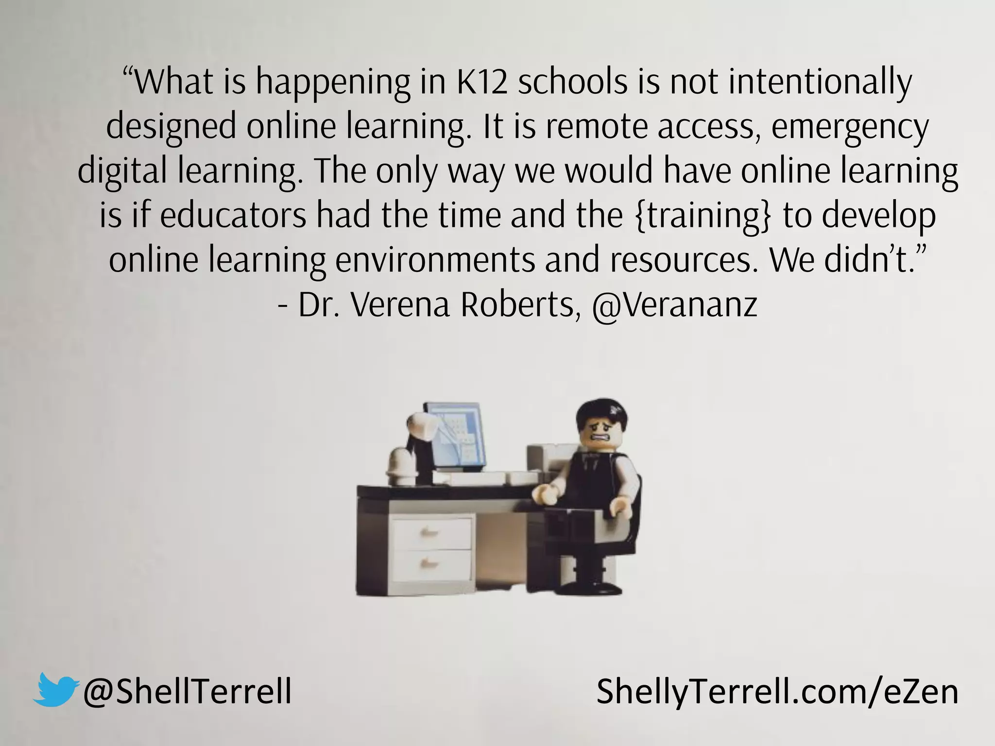 “What is happening in K12 schools is not intentionally
designed online learning. It is remote access, emergency
digital learning. The only way we would have online learning
is if educators had the time and the {training} to develop
online learning environments and resources. We didn’t.”
- Dr. Verena Roberts, @Verananz
@ShellTerrell ShellyTerrell.com/eZen
 