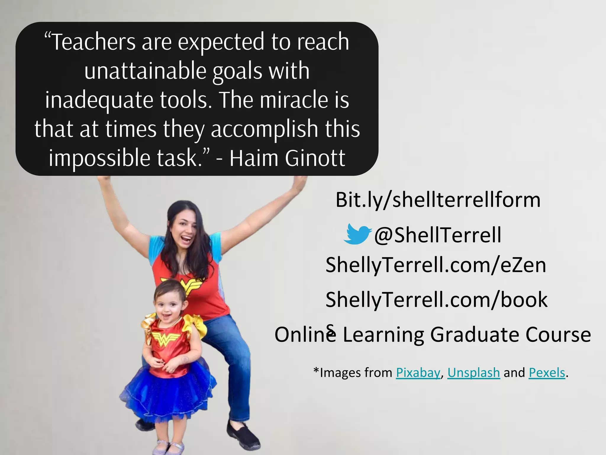 “Teachers are expected to reach
unattainable goals with
inadequate tools. The miracle is
that at times they accomplish this
impossible task.” - Haim Ginott
@ShellTerrell
ShellyTerrell.com/eZen
Online Learning Graduate Course
ShellyTerrell.com/book
s
*Images from Pixabay, Unsplash and Pexels.
Bit.ly/shellterrellform
 
