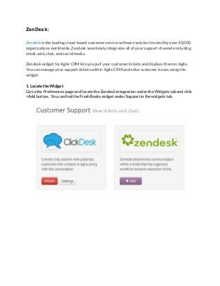 ZenDesk: 
 
Zendesk is the leading cloud-based customer service software solution trusted by over 40,000
organizations worldwide. Zendesk seamlessly integrates all of your support channels including
email, web, chat, and social media.
Zendesk widget for Agile CRM lets you pull your customer tickets and displays them in Agile.
You can manage your support tickets within Agile CRM and solve customer issues using the
widget.
1. Locate the Widget
Go to the Preferences page and locate the Zendesk integration under the Widgets tab and click
+Add button. You can find the FreshBooks widget under Support in the widgets tab.
 