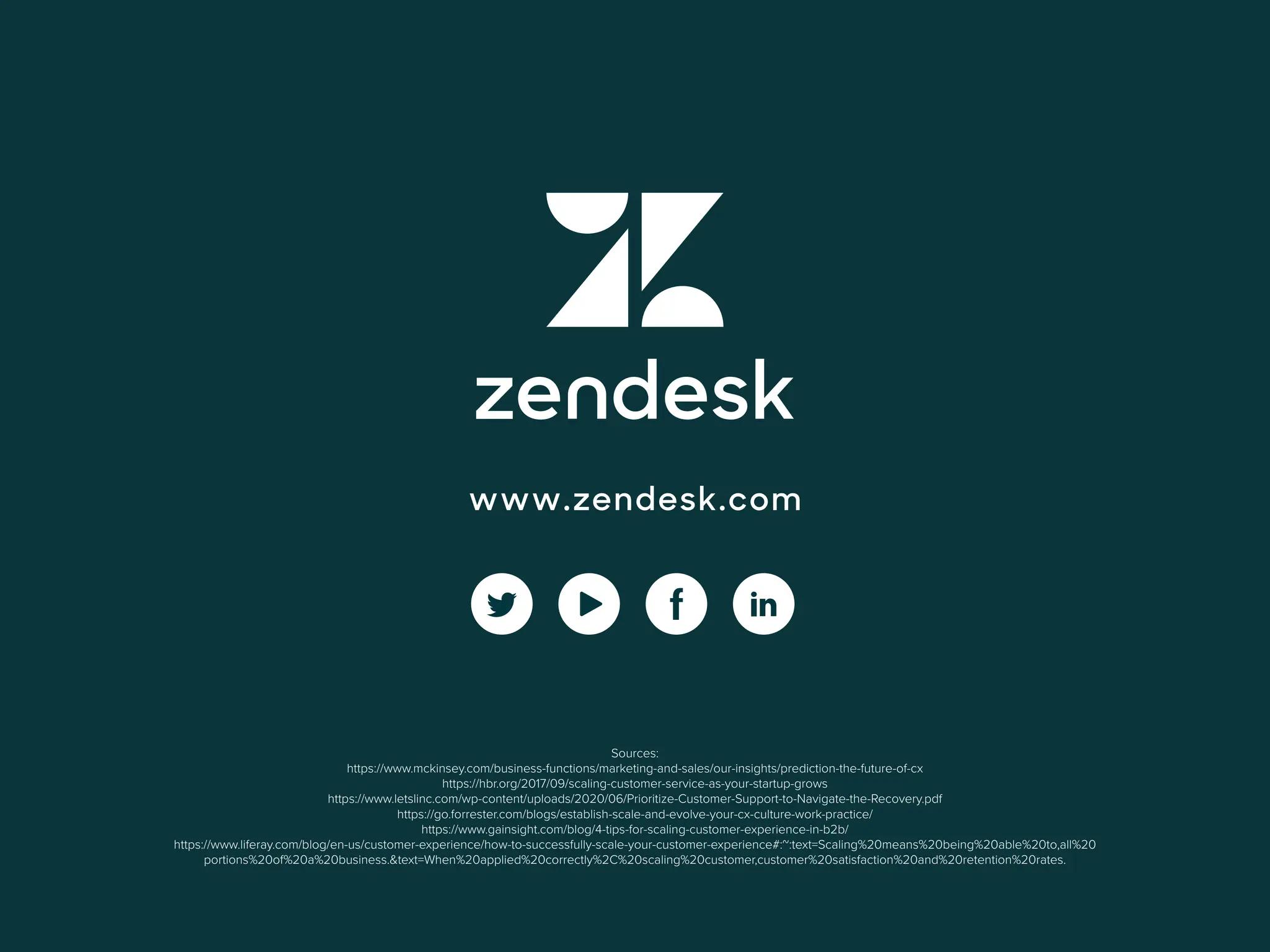 10
EBOOK: BUSINESS GROWTH
www.zendesk.com
Sources:
https://www.mckinsey.com/business-functions/marketing-and-sales/our-insights/prediction-the-future-of-cx
https://hbr.org/2017/09/scaling-customer-service-as-your-startup-grows
https://www.letslinc.com/wp-content/uploads/2020/06/Prioritize-Customer-Support-to-Navigate-the-Recovery.pdf
https://go.forrester.com/blogs/establish-scale-and-evolve-your-cx-culture-work-practice/
https://www.gainsight.com/blog/4-tips-for-scaling-customer-experience-in-b2b/
https://www.liferay.com/blog/en-us/customer-experience/how-to-successfully-scale-your-customer-experience#:~:text=Scaling%20means%20being%20able%20to,all%20
portions%20of%20a%20business.&text=When%20applied%20correctly%2C%20scaling%20customer,customer%20satisfaction%20and%20retention%20rates.
 