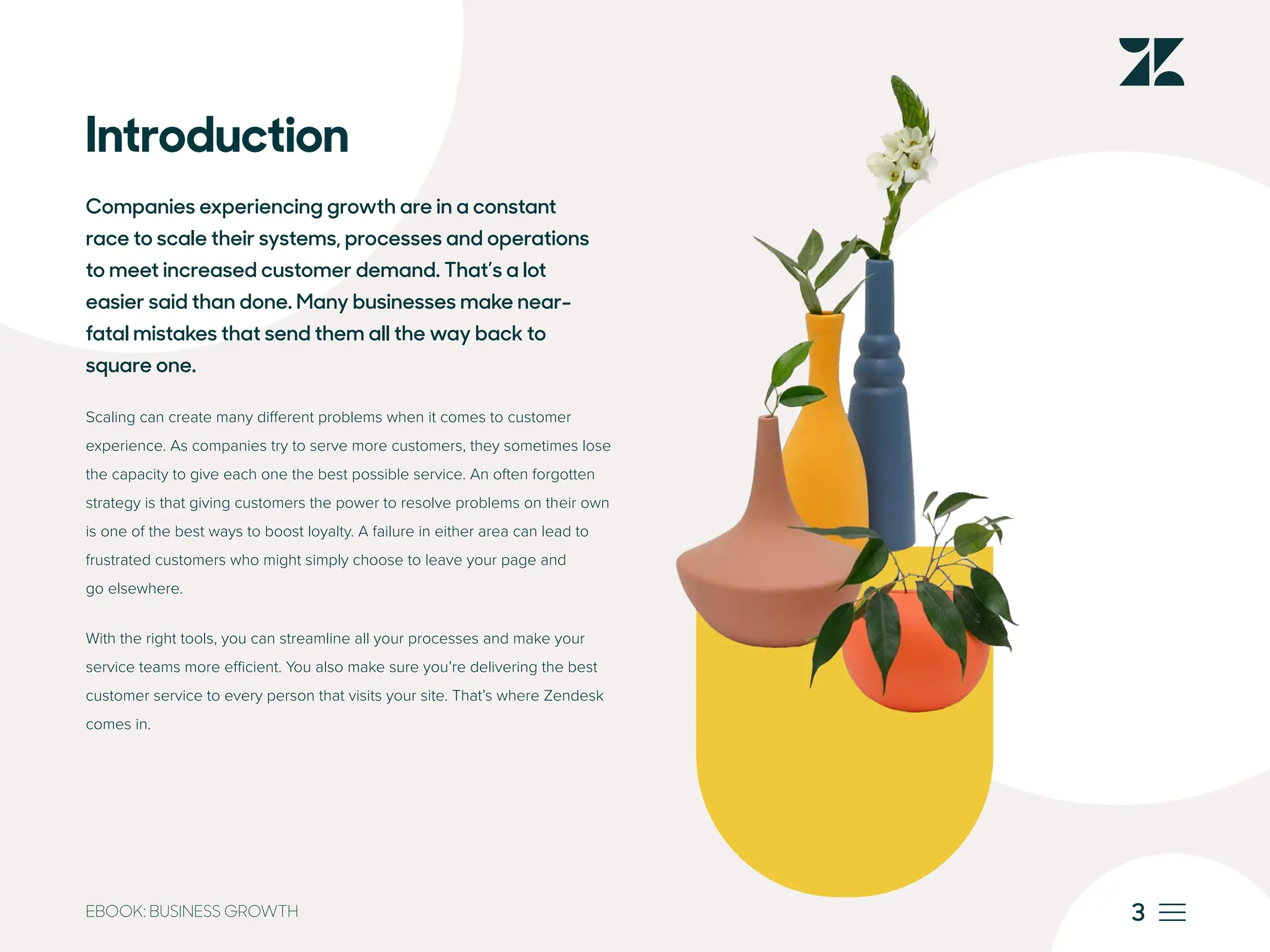 3
EBOOK: BUSINESS GROWTH
Introduction
Companies experiencing growth are in a constant
race to scale their systems, processes and operations
to meet increased customer demand. That’s a lot
easier said than done. Many businesses make near-
fatal mistakes that send them all the way back to
square one.
Scaling can create many different problems when it comes to customer
experience. As companies try to serve more customers, they sometimes lose
the capacity to give each one the best possible service. An often forgotten
strategy is that giving customers the power to resolve problems on their own
is one of the best ways to boost loyalty. A failure in either area can lead to
frustrated customers who might simply choose to leave your page and
go elsewhere.
With the right tools, you can streamline all your processes and make your
service teams more efficient. You also make sure you’re delivering the best
customer service to every person that visits your site. That’s where Zendesk
comes in.
 