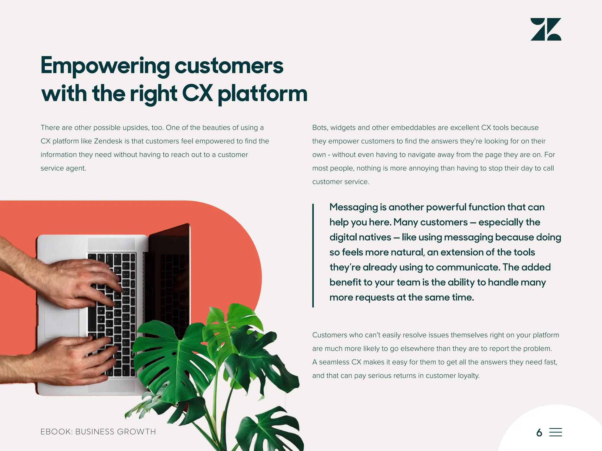 6
EBOOK: BUSINESS GROWTH
Empowering customers
with the right CX platform
There are other possible upsides, too. One of the beauties of using a
CX platform like Zendesk is that customers feel empowered to find the
information they need without having to reach out to a customer
service agent.
Bots, widgets and other embeddables are excellent CX tools because
they empower customers to find the answers they’re looking for on their
own - without even having to navigate away from the page they are on. For
most people, nothing is more annoying than having to stop their day to call
customer service.
Messaging is another powerful function that can
help you here. Many customers — especially the
digital natives — like using messaging because doing
so feels more natural, an extension of the tools
they’re already using to communicate. The added
benefit to your team is the ability to handle many
more requests at the same time.
Customers who can’t easily resolve issues themselves right on your platform
are much more likely to go elsewhere than they are to report the problem.
A seamless CX makes it easy for them to get all the answers they need fast,
and that can pay serious returns in customer loyalty.
 