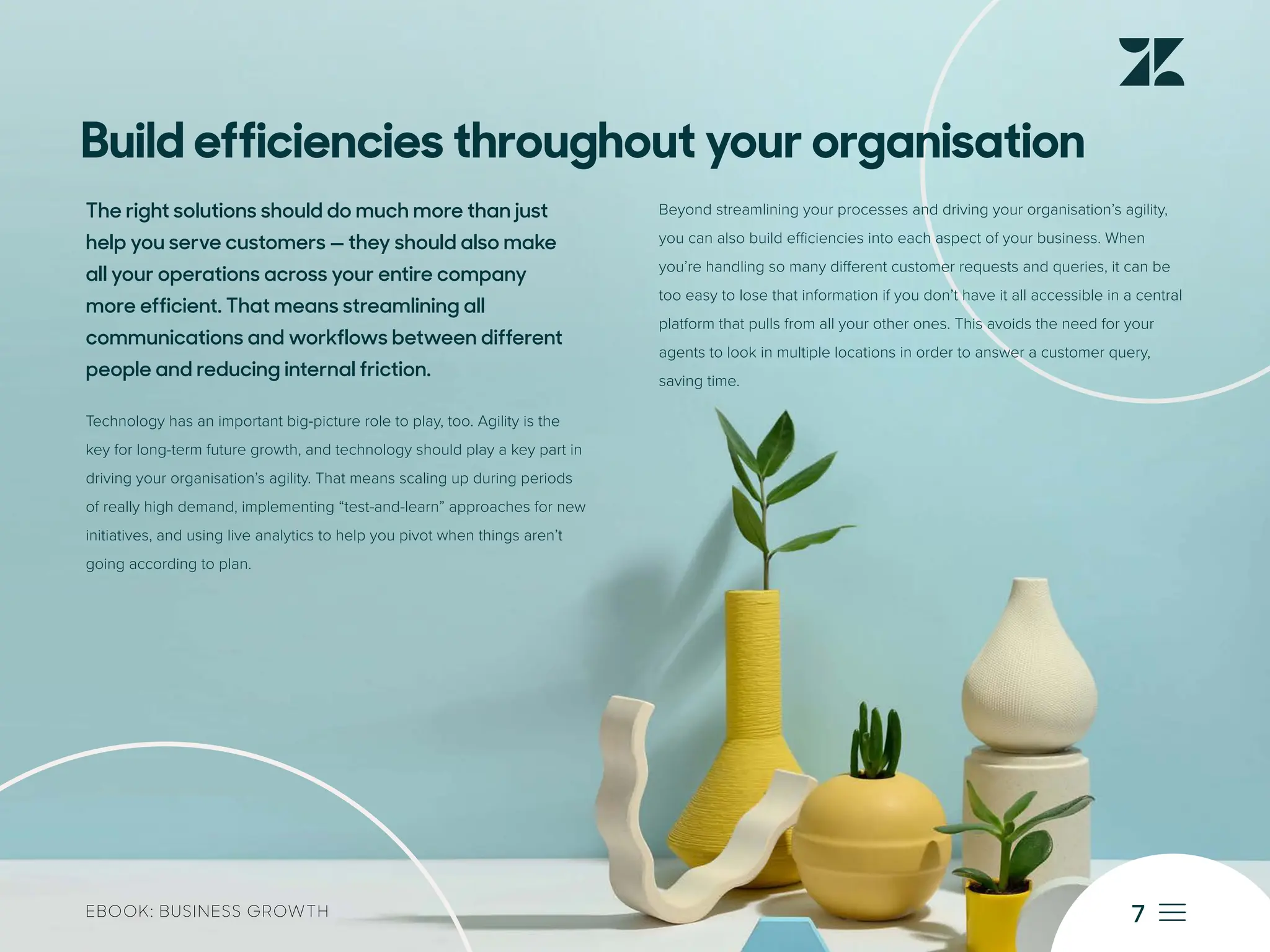 7
EBOOK: BUSINESS GROWTH
Build efficiencies throughout your organisation
The right solutions should do much more than just
help you serve customers — they should also make
all your operations across your entire company
more efficient. That means streamlining all
communications and workflows between different
people and reducing internal friction.
Technology has an important big-picture role to play, too. Agility is the
key for long-term future growth, and technology should play a key part in
driving your organisation’s agility. That means scaling up during periods
of really high demand, implementing “test-and-learn” approaches for new
initiatives, and using live analytics to help you pivot when things aren’t
going according to plan.
Beyond streamlining your processes and driving your organisation’s agility,
you can also build efficiencies into each aspect of your business. When
you’re handling so many different customer requests and queries, it can be
too easy to lose that information if you don’t have it all accessible in a central
platform that pulls from all your other ones. This avoids the need for your
agents to look in multiple locations in order to answer a customer query,
saving time.
 