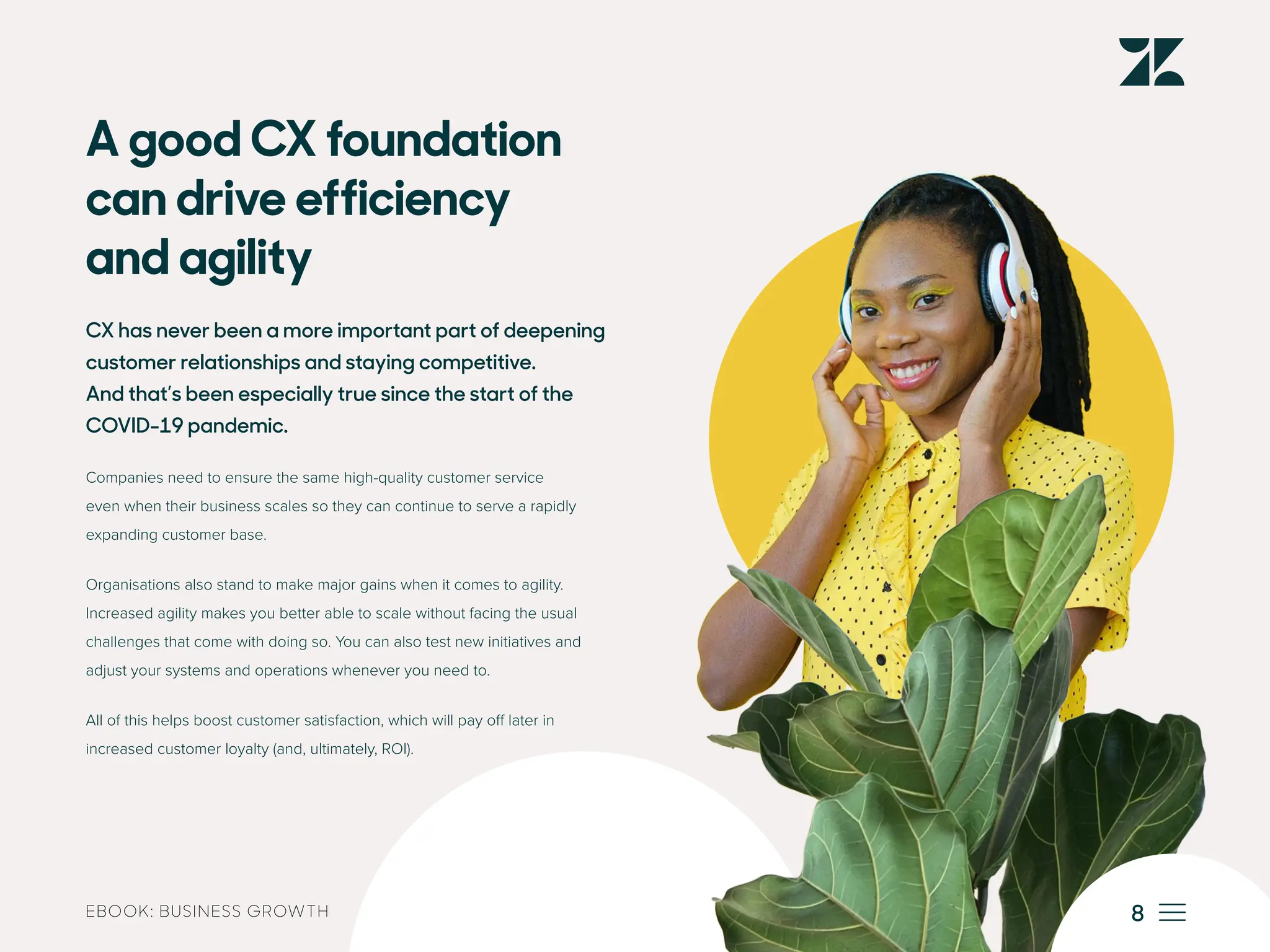 EBOOK: BUSINESS GROWTH
A good CX foundation
can drive efficiency
and agility
CX has never been a more important part of deepening
customer relationships and staying competitive.
And that’s been especially true since the start of the
COVID-19 pandemic.
Companies need to ensure the same high-quality customer service
even when their business scales so they can continue to serve a rapidly
expanding customer base.
Organisations also stand to make major gains when it comes to agility.
Increased agility makes you better able to scale without facing the usual
challenges that come with doing so. You can also test new initiatives and
adjust your systems and operations whenever you need to.
All of this helps boost customer satisfaction, which will pay off later in
increased customer loyalty (and, ultimately, ROI).
8
 