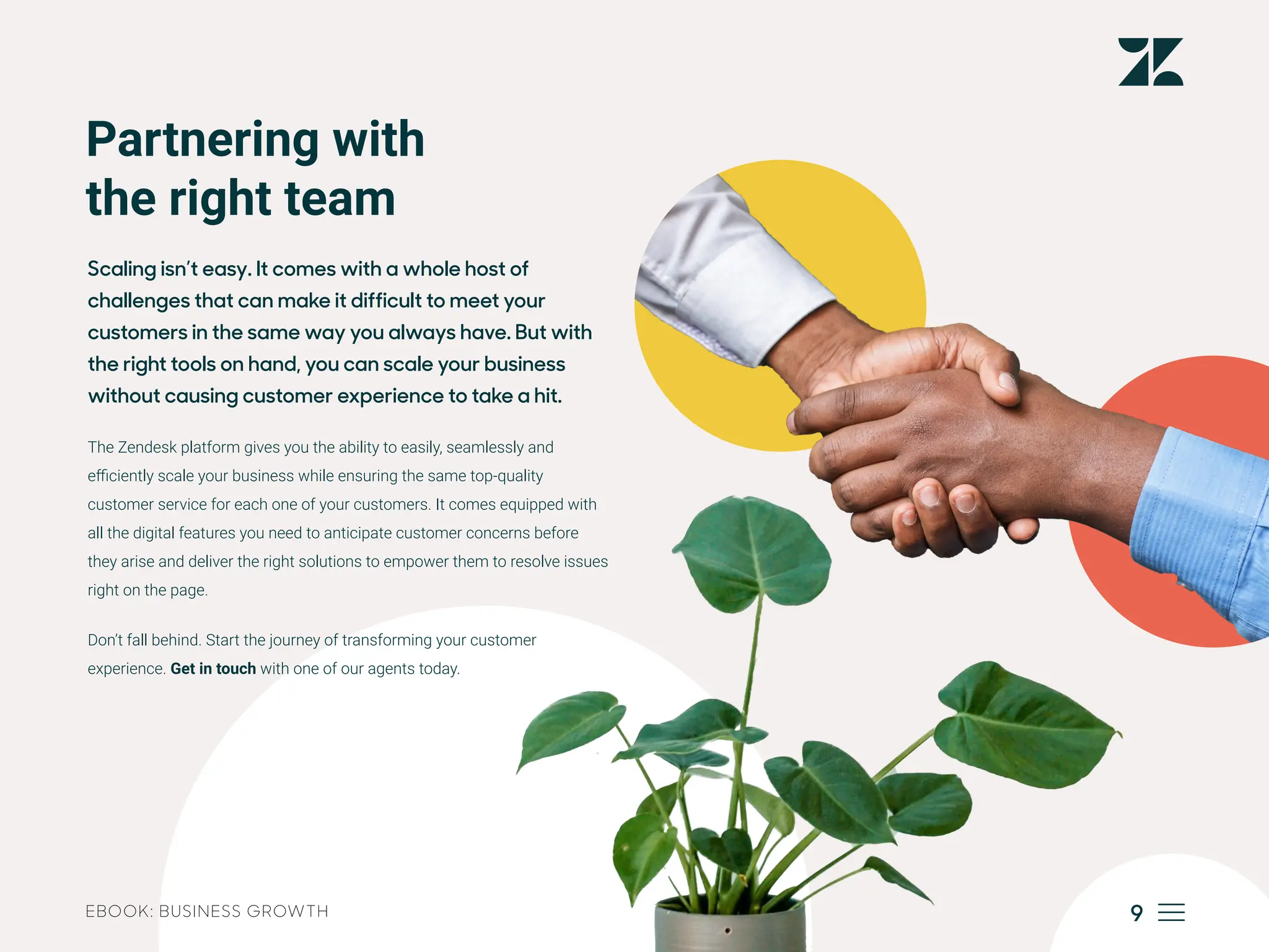 9
EBOOK: BUSINESS GROWTH
Partnering with
the right team
Scaling isn’t easy. It comes with a whole host of
challenges that can make it difficult to meet your
customers in the same way you always have. But with
the right tools on hand, you can scale your business
without causing customer experience to take a hit.
The Zendesk platform gives you the ability to easily, seamlessly and
efficiently scale your business while ensuring the same top-quality
customer service for each one of your customers. It comes equipped with
all the digital features you need to anticipate customer concerns before
they arise and deliver the right solutions to empower them to resolve issues
right on the page.
Don’t fall behind. Start the journey of transforming your customer
experience. Get in touch with one of our agents today.
 