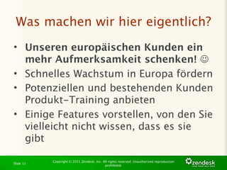 Was machen wir hier eigentlich?
• Unseren europäischen Kunden ein
  mehr Aufmerksamkeit schenken! 
• Schnelles Wachstum in Europa fördern
• Potenziellen und bestehenden Kunden
  Produkt-Training anbieten
• Einige Features vorstellen, von den Sie
  vielleicht nicht wissen, dass es sie
  gibt

           Copyright © 2011 Zendesk, Inc. All rights reserved. Unauthorized reproduction
Slide 11
                                           prohibited.
 