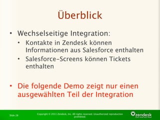 Überblick
• Wechselseitige Integration:
       • Kontakte in Zendesk können
         Informationen aus Salesforce enthalten
       • Salesforce-Screens können Tickets
         enthalten


• Die folgende Demo zeigt nur einen
  ausgewählten Teil der Integration

             Copyright © 2011 Zendesk, Inc. All rights reserved. Unauthorized reproduction
Slide 28
                                             prohibited.
 