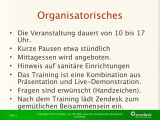 Organisatorisches
• Die Veranstaltung dauert von 10 bis 17
  Uhr.
• Kurze Pausen etwa stündlich
• Mittagessen wird angeboten.
• Hinweis auf sanitäre Einrichtungen
• Das Training ist eine Kombination aus
  Präsentation und Live-Demonstration.
• Fragen sind erwünscht (Handzeichen).
• Nach dem Training lädt Zendesk zum
  gemütlichen Beisammensein ein.
          Copyright © 2011 Zendesk, Inc. All rights reserved. Unauthorized reproduction
Slide 3
                                          prohibited.
 