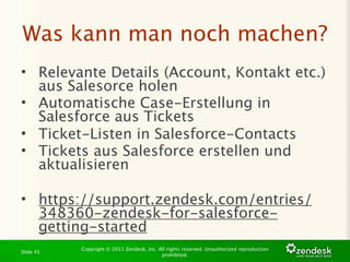 Was kann man noch machen?
• Relevante Details (Account, Kontakt etc.)
  aus Salesorce holen
• Automatische Case-Erstellung in
  Salesforce aus Tickets
• Ticket-Listen in Salesforce-Contacts
• Tickets aus Salesforce erstellen und
  aktualisieren

• https://support.zendesk.com/entries/
  348360-zendesk-for-salesforce-
  getting-started
           Copyright © 2011 Zendesk, Inc. All rights reserved. Unauthorized reproduction
Slide 45
                                           prohibited.
 