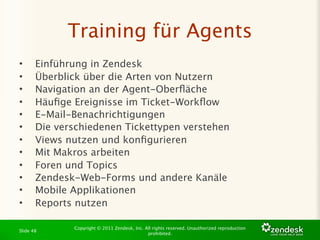 Training für Agents
•      Einführung in Zendesk
•      Überblick über die Arten von Nutzern
•      Navigation an der Agent-Oberﬂäche
•      Häuﬁge Ereignisse im Ticket-Workﬂow
•      E-Mail-Benachrichtigungen
•      Die verschiedenen Tickettypen verstehen
•      Views nutzen und konﬁgurieren
•      Mit Makros arbeiten
•      Foren und Topics
•      Zendesk-Web-Forms und andere Kanäle
•      Mobile Applikationen
•      Reports nutzen

              Copyright © 2011 Zendesk, Inc. All rights reserved. Unauthorized reproduction
Slide 48
                                              prohibited.
 