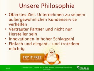 Unsere Philosophie
• Oberstes Ziel: Unternehmen zu seinem
  außergewöhnlichen Kundenservice
  verhelfen
• Vertrauter Partner und nicht nur
  Hersteller sein
• Innovationen in hoher Schlagzahl
• Einfach und elegant – und trotzdem
  mächtig

 
 


          Copyright © 2011 Zendesk, Inc. All rights reserved. Unauthorized reproduction
Slide 5
                                          prohibited.
 