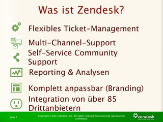 Was ist Zendesk?
          Flexibles Ticket-Management
          Multi-Channel-Support
          Self-Service Community
          Support
          Reporting & Analysen

          Komplett anpassbar (Branding)
          Integration von über 85
          Drittanbietern
            Copyright © 2011 Zendesk, Inc. All rights reserved. Unauthorized reproduction
Slide 7
                                            prohibited.
 
