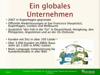 Ein globales
                 Unternehmen
• 2007 in Kopenhagen gegründet
• Offizielle Niederlassungen in San Francisco (Hauptsitz),
  Kopenhagen, London und Melbourne
• Zusätzlich “den Fuß in der Tür” in Deutschland, Hongkong, den
  Philippinen, Argentinien und an der US-Ostküste

• Kunden mit Sitz in über 100 Ländern
• Über 3.000 Kunden im EMEA-Raum,
  mehr als 1.000 in APAC-Gebiet
• Multi-Language-Unterstützung für
  Kundenkontakte in aller Welt




            Copyright © 2011 Zendesk, Inc. All rights reserved. Unauthorized reproduction
Slide 8
                                            prohibited.
 