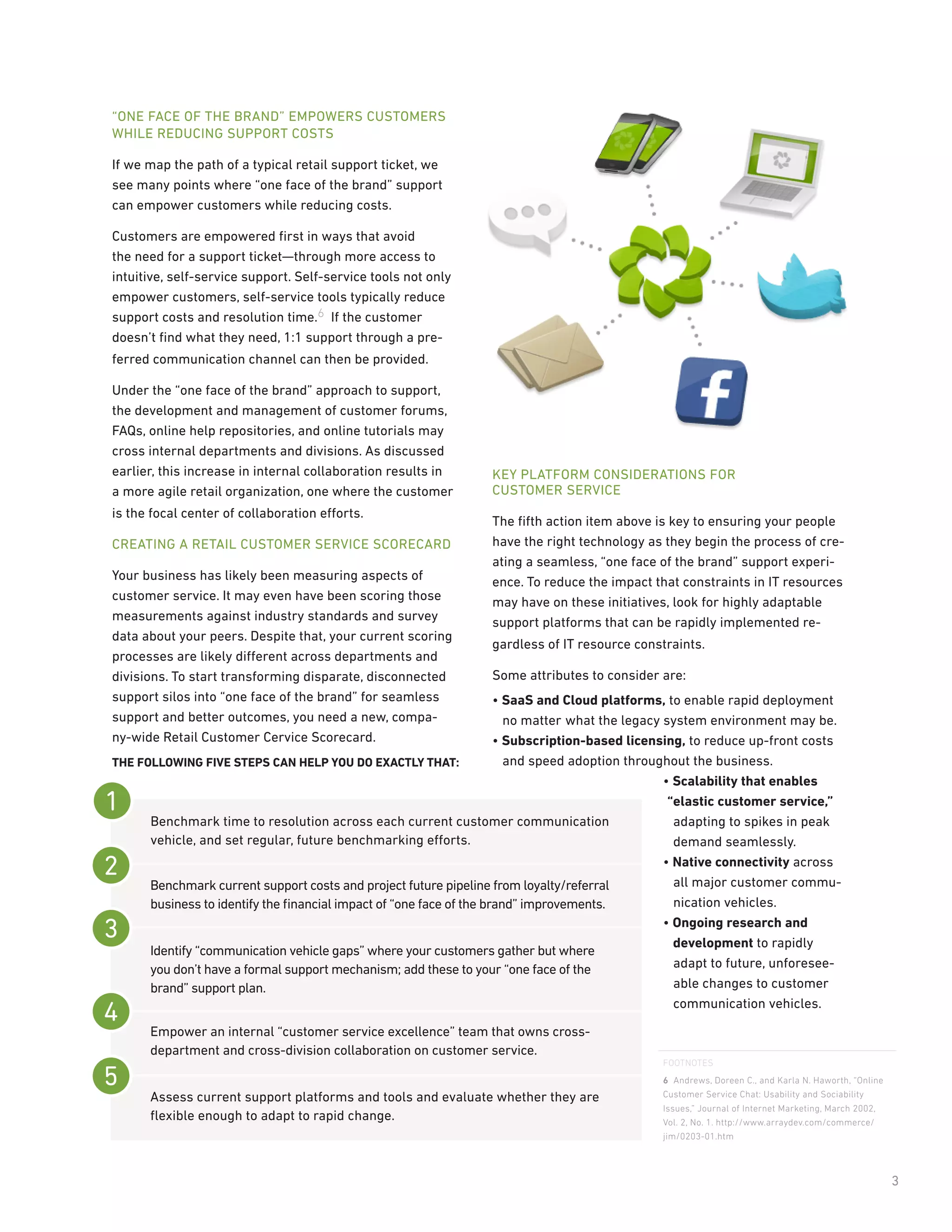 “ONE FACE OF THE BRAND” EMPOWERS CUSTOMERS
WHILE REDUCING SUPPORT COSTS

If we map the path of a typical retail support ticket, we
see many points where “one face of the brand” support
can empower customers while reducing costs.

Customers are empowered ﬁrst in ways that avoid
the need for a support ticket—through more access to
intuitive, self-service support. Self-service tools not only
empower customers, self-service tools typically reduce
support costs and resolution time.6 If the customer
doesn’t ﬁnd what they need, 1:1 support through a pre-
ferred communication channel can then be provided.

Under the “one face of the brand” approach to support,
the development and management of customer forums,
FAQs, online help repositories, and online tutorials may
cross internal departments and divisions. As discussed
earlier, this increase in internal collaboration results in      KEY PLATFORM CONSIDERATIONS FOR
a more agile retail organization, one where the customer         CUSTOMER SERVICE
is the focal center of collaboration efforts.
                                                                 The ﬁfth action item above is key to ensuring your people
CREATING A RETAIL CUSTOMER SERVICE SCORECARD                     have the right technology as they begin the process of cre-
                                                                 ating a seamless, “one face of the brand” support experi-
Your business has likely been measuring aspects of               ence. To reduce the impact that constraints in IT resources
customer service. It may even have been scoring those            may have on these initiatives, look for highly adaptable
measurements against industry standards and survey               support platforms that can be rapidly implemented re-
data about your peers. Despite that, your current scoring
                                                                 gardless of IT resource constraints.
processes are likely different across departments and
divisions. To start transforming disparate, disconnected         Some attributes to consider are:
support silos into “one face of the brand” for seamless              • SaaS and Cloud platforms, to enable rapid deployment
support and better outcomes, you need a new, compa-                    no matter what the legacy system environment may be.
ny-wide Retail Customer Cervice Scorecard.                           • Subscription-based licensing, to reduce up-front costs
THE FOLLOWING FIVE STEPS CAN HELP YOU DO EXACTLY THAT:                 and speed adoption throughout the business.
                                                                                                 • Scalability that enables
                                                                                                  “elastic customer service,”
      Benchmark time to resolution across each current customer communication                      adapting to spikes in peak
      vehicle, and set regular, future benchmarking efforts.                                       demand seamlessly.
                                                                                                 • Native connectivity across
      Benchmark current support costs and project future pipeline from loyalty/referral            all major customer commu-
      business to identify the ﬁnancial impact of “one face of the brand” improvements.            nication vehicles.
                                                                                                 • Ongoing research and
                                                                                                   development to rapidly
      Identify “communication vehicle gaps” where your customers gather but where
      you don’t have a formal support mechanism; add these to your “one face of the                adapt to future, unforesee-
      brand” support plan.                                                                         able changes to customer
                                                                                                   communication vehicles.

      Empower an internal “customer service excellence” team that owns cross-
      department and cross-division collaboration on customer service.
                                                                                               FOOTNOTES
                                                                                               6 Andrews, Doreen C., and Karla N. Haworth, “Online
      Assess current support platforms and tools and evaluate whether they are                 Customer Service Chat: Usability and Sociability
                                                                                               Issues,” Journal of Internet Marketing, March 2002,
      ﬂexible enough to adapt to rapid change.                                                 Vol. 2, No. 1. http://www.arraydev.com/commerce/
                                                                                               jim/0203-01.htm



                                                                                                                                                     3
 