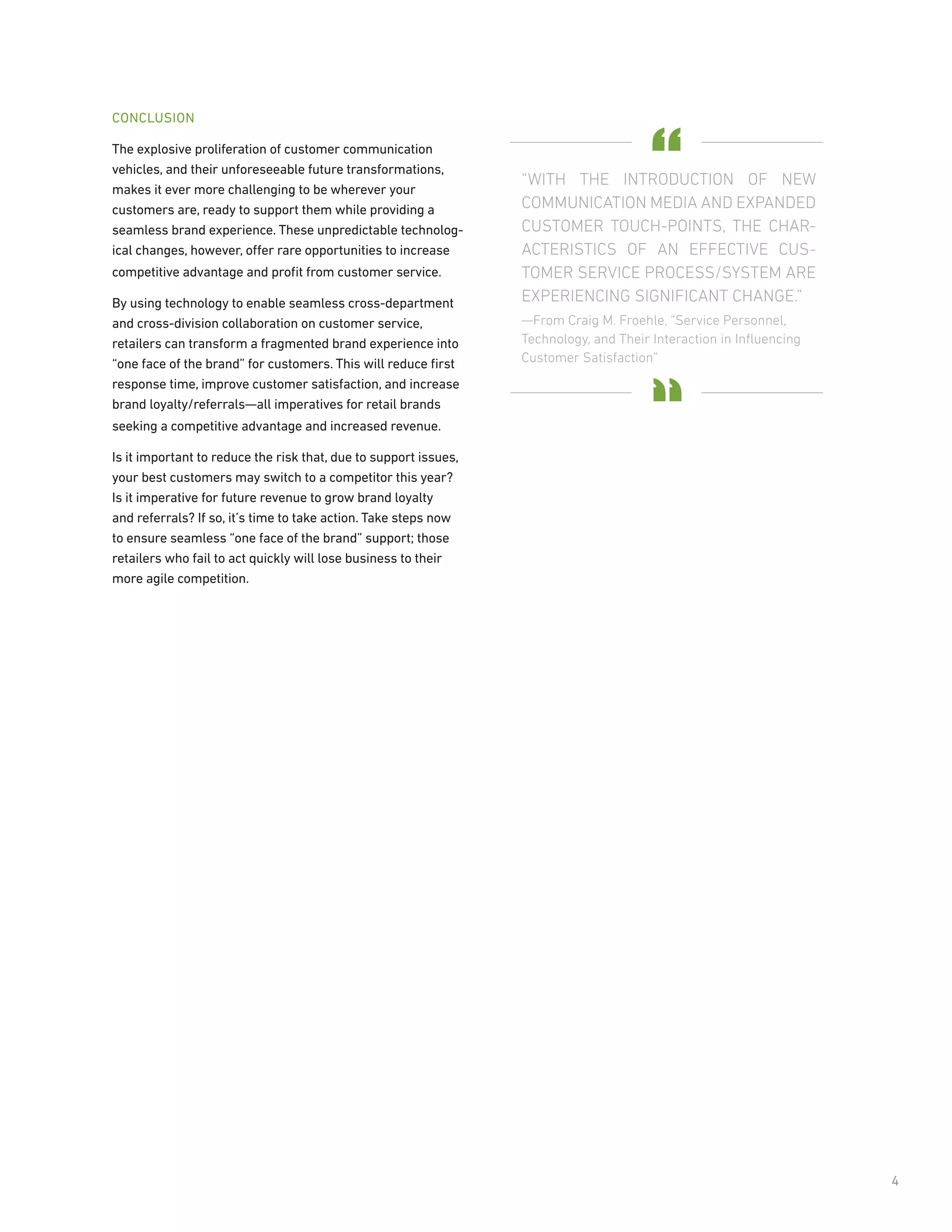 CONCLUSION

The explosive proliferation of customer communication
vehicles, and their unforeseeable future transformations,
makes it ever more challenging to be wherever your
customers are, ready to support them while providing a
seamless brand experience. These unpredictable technolog-
ical changes, however, offer rare opportunities to increase
competitive advantage and proﬁt from customer service.

By using technology to enable seamless cross-department
and cross-division collaboration on customer service,
retailers can transform a fragmented brand experience into
“one face of the brand” for customers. This will reduce ﬁrst
response time, improve customer satisfaction, and increase
brand loyalty/referrals—all imperatives for retail brands
seeking a competitive advantage and increased revenue.

Is it important to reduce the risk that, due to support issues,
your best customers may switch to a competitor this year?
Is it imperative for future revenue to grow brand loyalty
and referrals? If so, it’s time to take action. Take steps now
to ensure seamless “one face of the brand” support; those
retailers who fail to act quickly will lose business to their
more agile competition.




                                                                  4
 