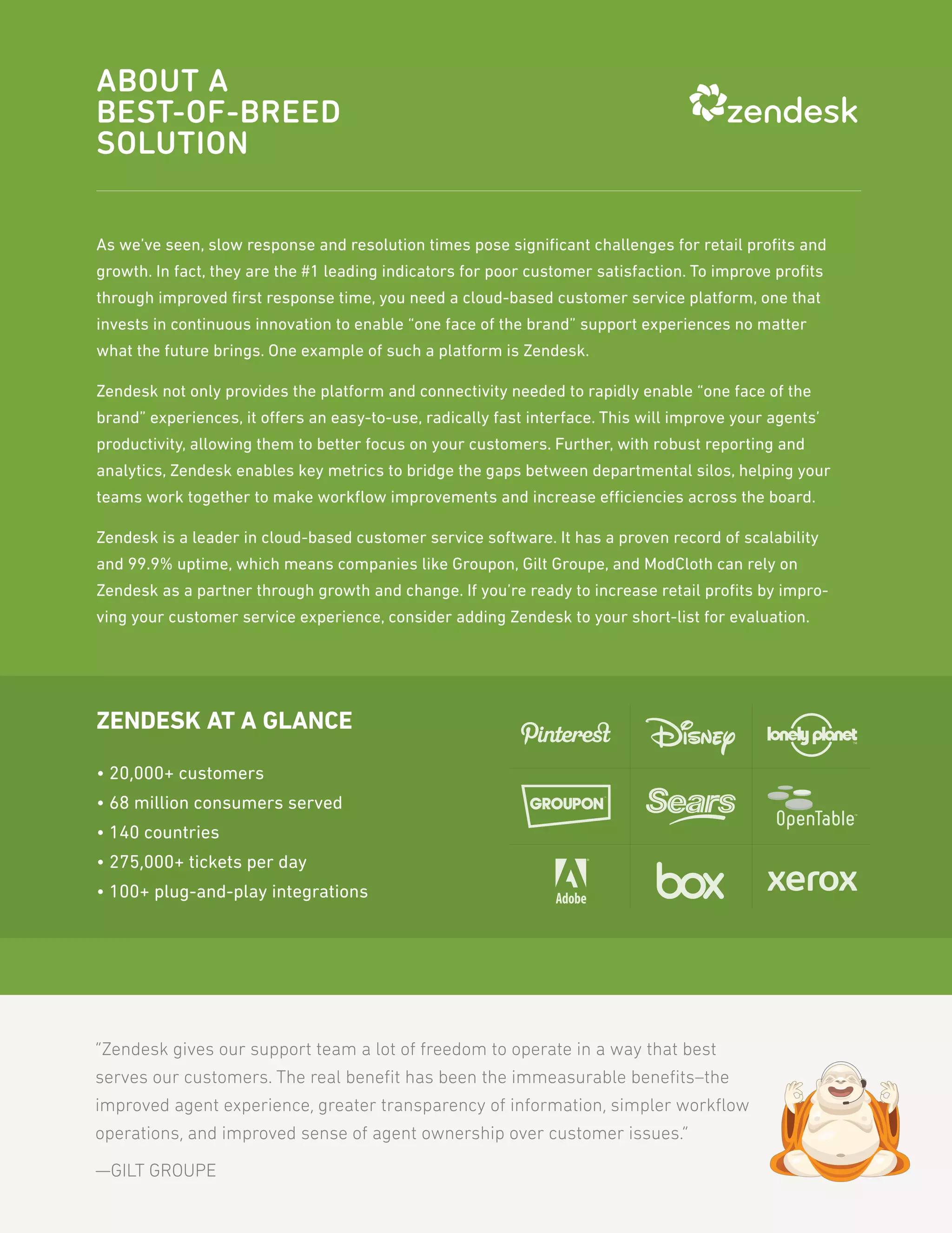 ABOUT A
BEST-OF-BREED
SOLUTION

As we’ve seen, slow response and resolution times pose signiﬁcant challenges for retail proﬁts and
growth. In fact, they are the #1 leading indicators for poor customer satisfaction. To improve proﬁts
through improved ﬁrst response time, you need a cloud-based customer service platform, one that
invests in continuous innovation to enable “one face of the brand” support experiences no matter
what the future brings. One example of such a platform is Zendesk.

Zendesk not only provides the platform and connectivity needed to rapidly enable “one face of the
brand” experiences, it offers an easy-to-use, radically fast interface. This will improve your agents’
productivity, allowing them to better focus on your customers. Further, with robust reporting and
analytics, Zendesk enables key metrics to bridge the gaps between departmental silos, helping your
teams work together to make workﬂow improvements and increase efficiencies across the board.

Zendesk is a leader in cloud-based customer service software. It has a proven record of scalability
and 99.9% uptime, which means companies like Groupon, Gilt Groupe, and ModCloth can rely on
Zendesk as a partner through growth and change. If you’re ready to increase retail proﬁts by impro-
ving your customer service experience, consider adding Zendesk to your short-list for evaluation.




ZENDESK AT A GLANCE

• 20,000+ customers
• 68 million consumers served
• 140 countries
• 275,000+ tickets per day
• 100+ plug-and-play integrations




“Zendesk gives our support team a lot of freedom to operate in a way that best
serves our customers. The real beneﬁt has been the immeasurable beneﬁts–the
improved agent experience, greater transparency of information, simpler workﬂow
operations, and improved sense of agent ownership over customer issues.”

—GILT GROUPE
 