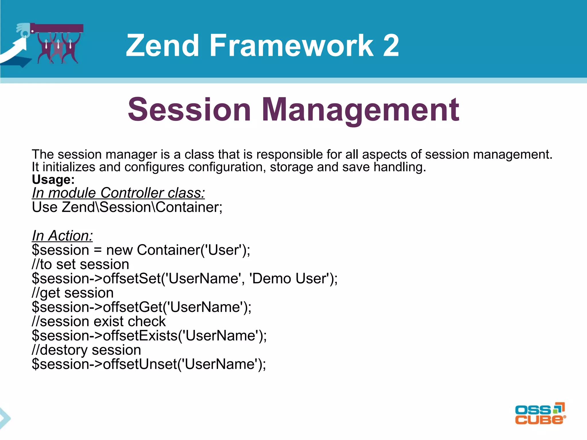 Session Management
Zend Framework 2
The session manager is a class that is responsible for all aspects of session management.
It initializes and configures configuration, storage and save handling.
Usage:
In module Controller class:
Use ZendSessionContainer;
In Action:
$session = new Container('User');
//to set session
$session->offsetSet('UserName', 'Demo User');
//get session
$session->offsetGet('UserName');
//session exist check
$session->offsetExists('UserName');
//destory session
$session->offsetUnset('UserName');
 