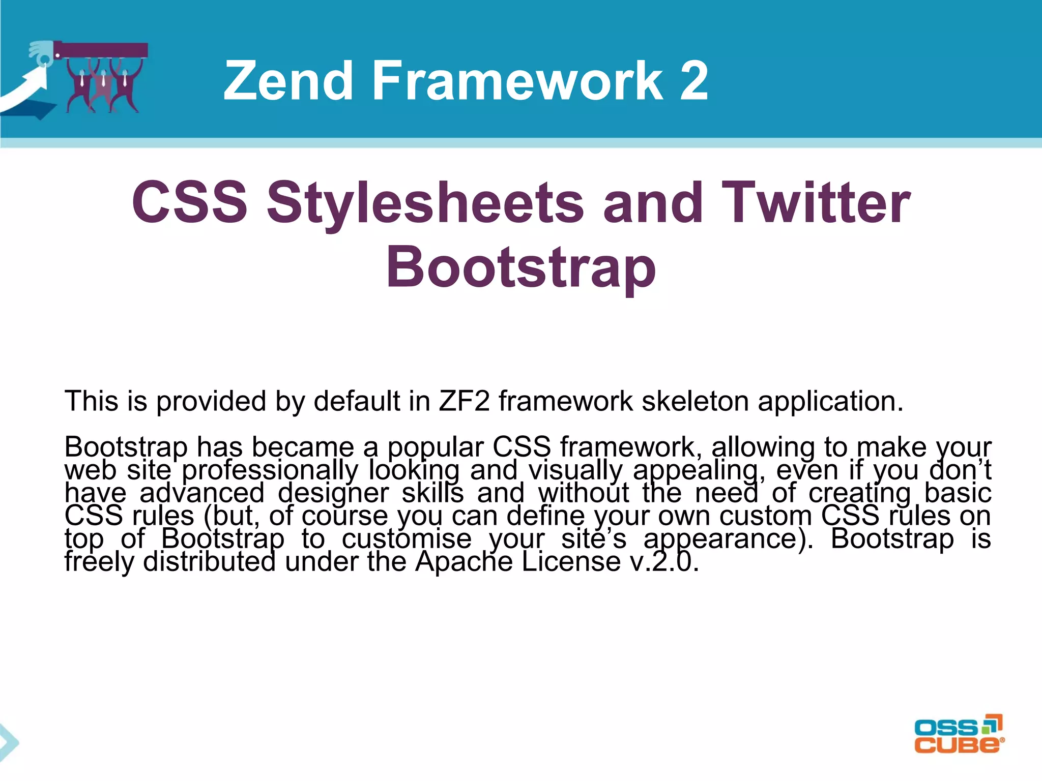 CSS Stylesheets and Twitter
Bootstrap
This is provided by default in ZF2 framework skeleton application.
Bootstrap has became a popular CSS framework, allowing to make your
web site professionally looking and visually appealing, even if you don’t
have advanced designer skills and without the need of creating basic
CSS rules (but, of course you can define your own custom CSS rules on
top of Bootstrap to customise your site’s appearance). Bootstrap is
freely distributed under the Apache License v.2.0.
Zend Framework 2
 