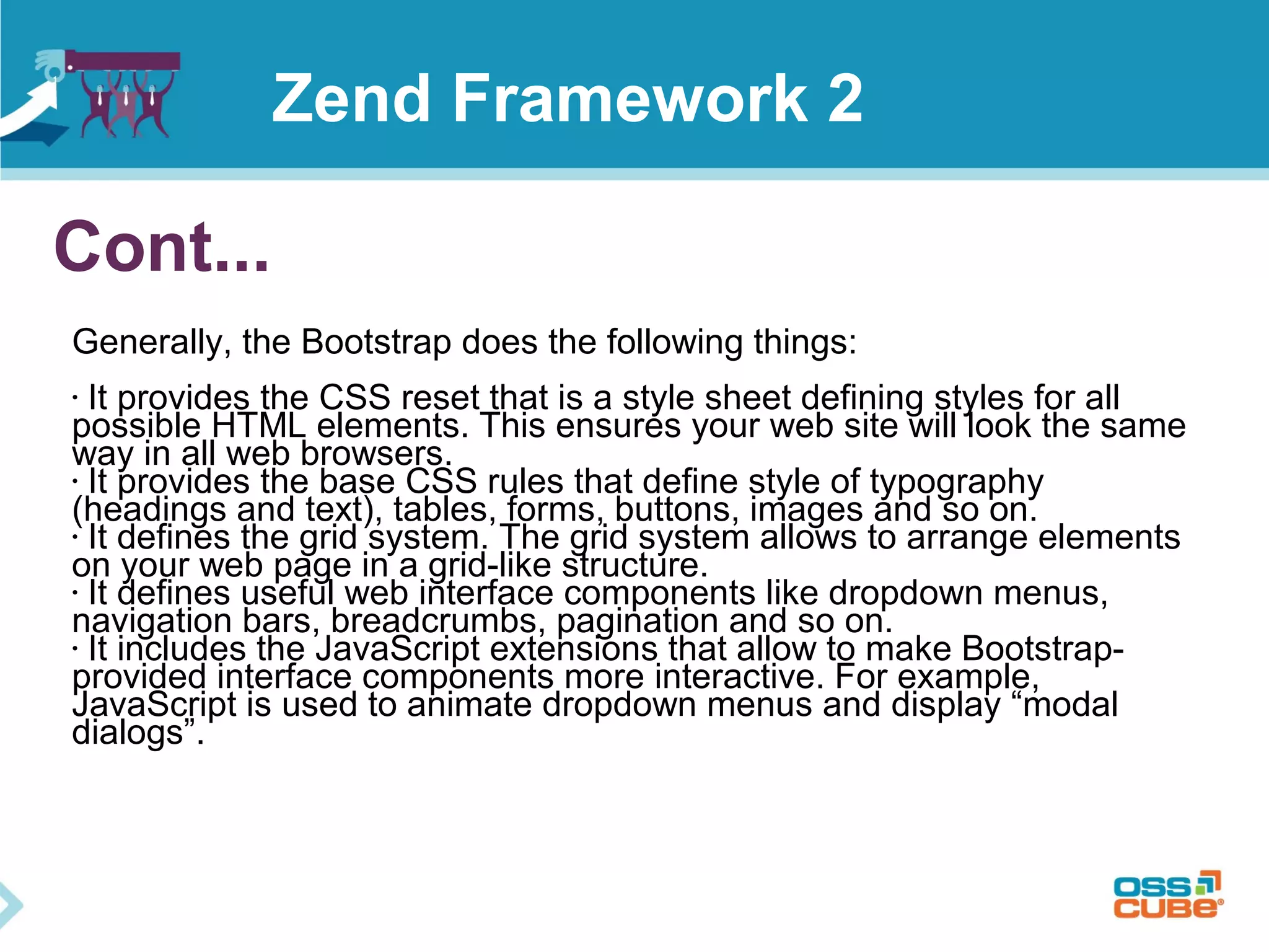 Cont...
Generally, the Bootstrap does the following things:
• It provides the CSS reset that is a style sheet defining styles for all
possible HTML elements. This ensures your web site will look the same
way in all web browsers.
• It provides the base CSS rules that define style of typography
(headings and text), tables, forms, buttons, images and so on.
• It defines the grid system. The grid system allows to arrange elements
on your web page in a grid-like structure.
• It defines useful web interface components like dropdown menus,
navigation bars, breadcrumbs, pagination and so on.
• It includes the JavaScript extensions that allow to make Bootstrap-
provided interface components more interactive. For example,
JavaScript is used to animate dropdown menus and display “modal
dialogs”.
Zend Framework 2
 