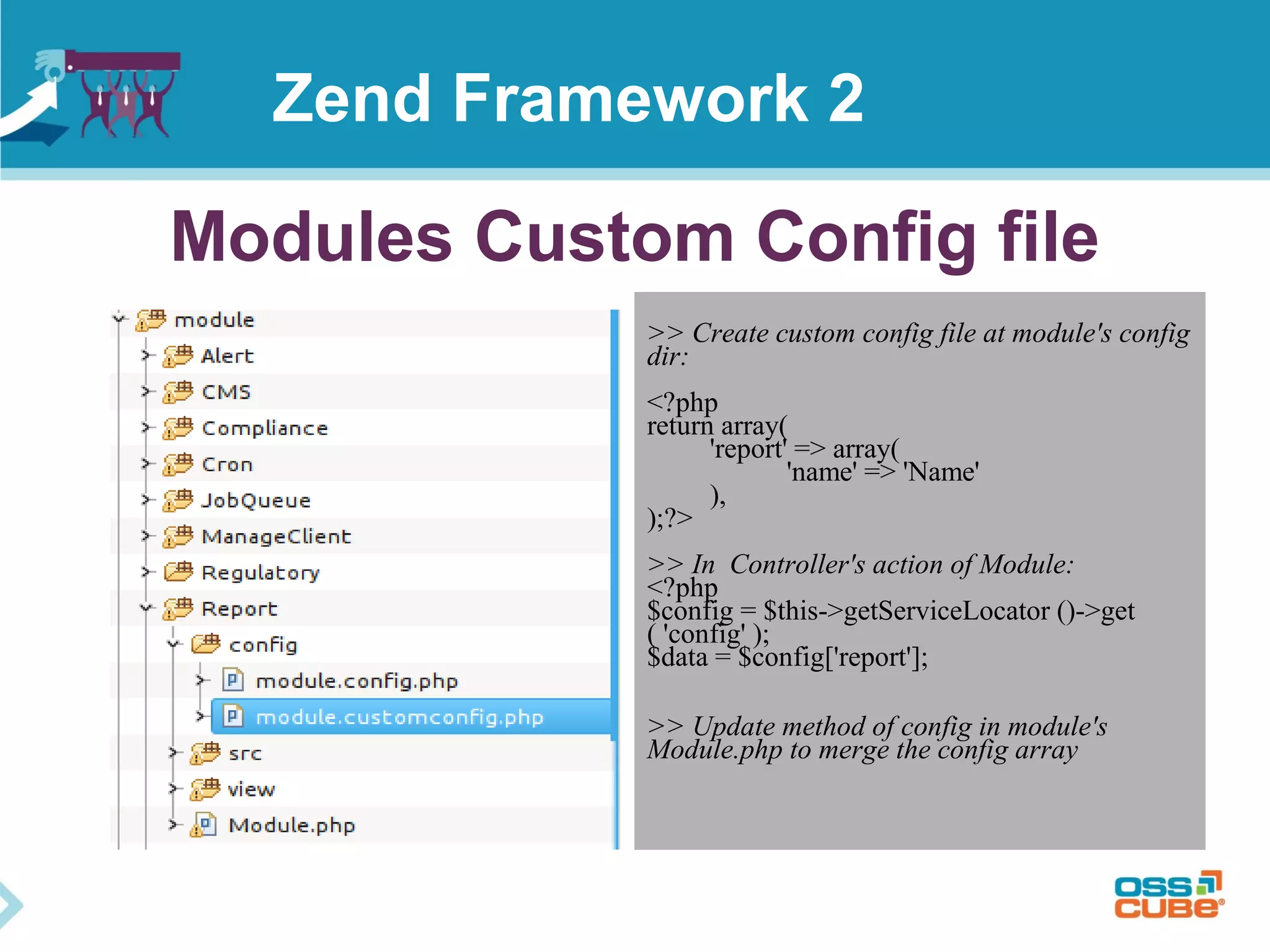 Modules Custom Config file
>> Create custom config file at module's config
dir:
<?php
return array(
'report' => array(
'name' => 'Name'
),
);?>
>> In Controller's action of Module:
<?php
$config = $this->getServiceLocator ()->get
( 'config' );
$data = $config['report'];
>> Update method of config in module's
Module.php to merge the config array
Zend Framework 2
 