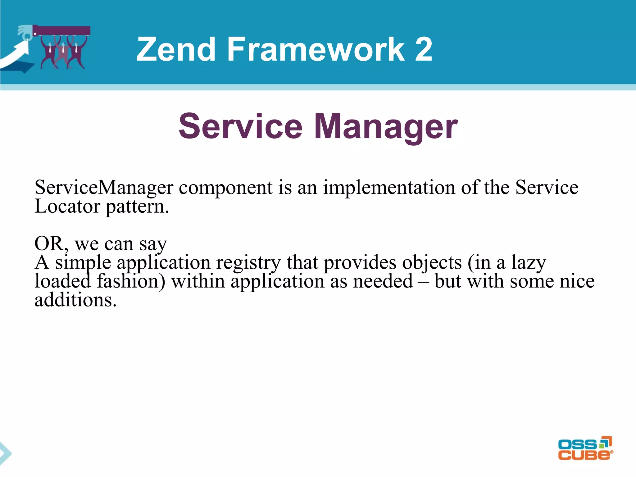 Service Manager
ServiceManager component is an implementation of the Service
Locator pattern.
OR, we can say
A simple application registry that provides objects (in a lazy
loaded fashion) within application as needed – but with some nice
additions.
Zend Framework 2
 