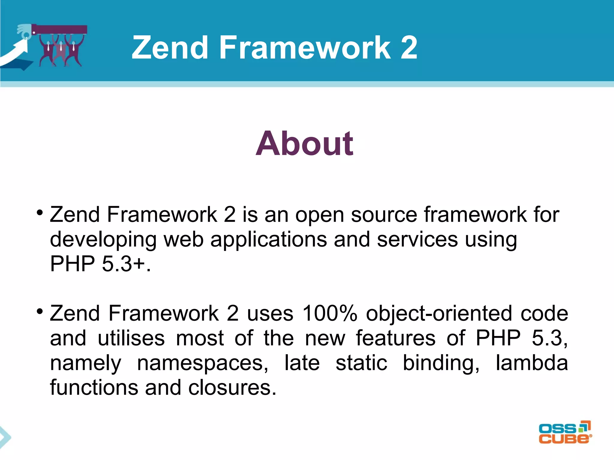 About

Zend Framework 2 is an open source framework for
developing web applications and services using
PHP 5.3+.

Zend Framework 2 uses 100% object-oriented code
and utilises most of the new features of PHP 5.3,
namely namespaces, late static binding, lambda
functions and closures.
Zend Framework 2
 