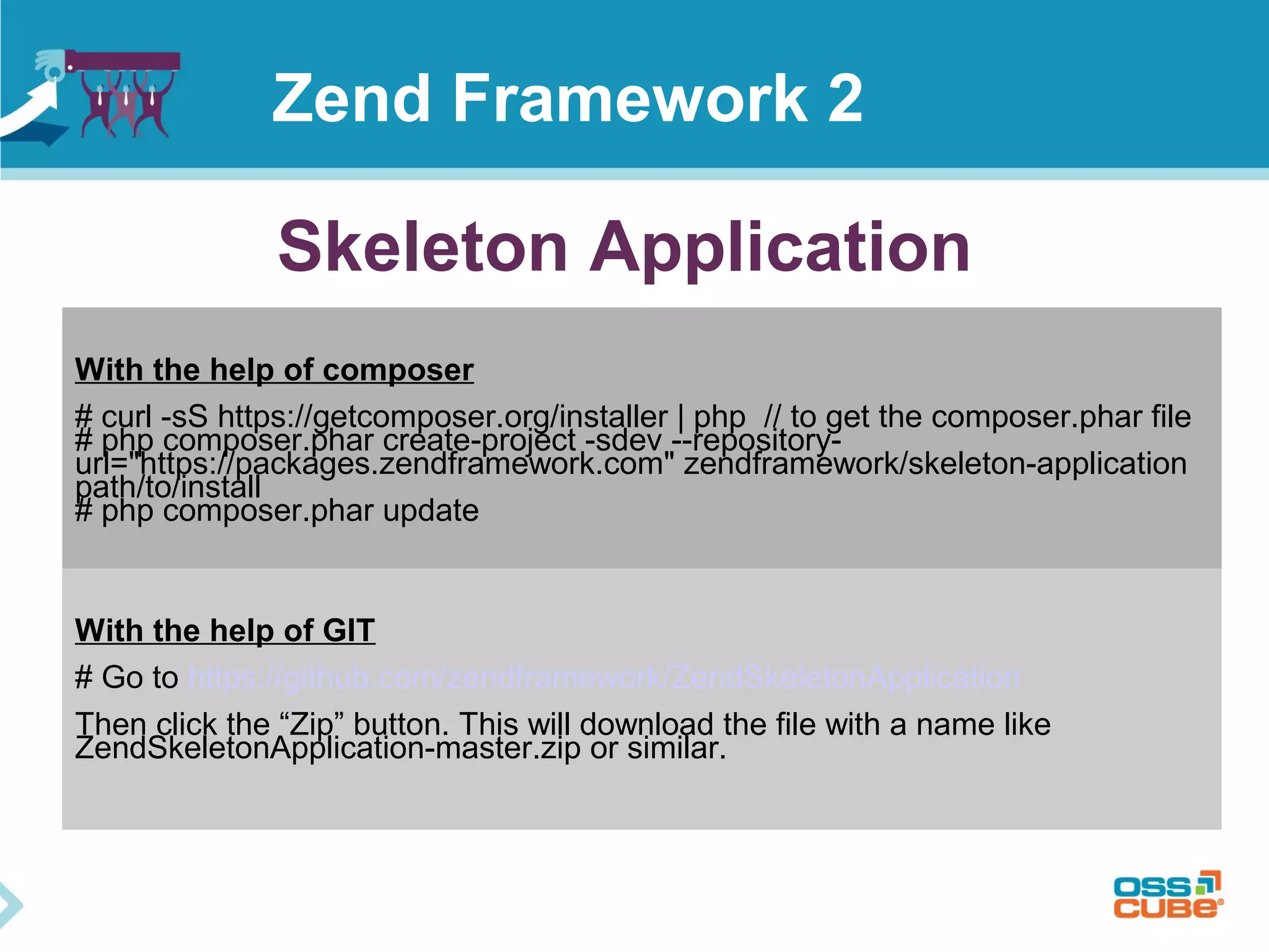 Skeleton Application
With the help of composer
# curl -sS https://getcomposer.org/installer | php // to get the composer.phar file
# php composer.phar create-project -sdev --repository-
url="https://packages.zendframework.com" zendframework/skeleton-application
path/to/install
# php composer.phar update
With the help of GIT
# Go to https://github.com/zendframework/ZendSkeletonApplication
Then click the “Zip” button. This will download the file with a name like
ZendSkeletonApplication-master.zip or similar.
Zend Framework 2
 