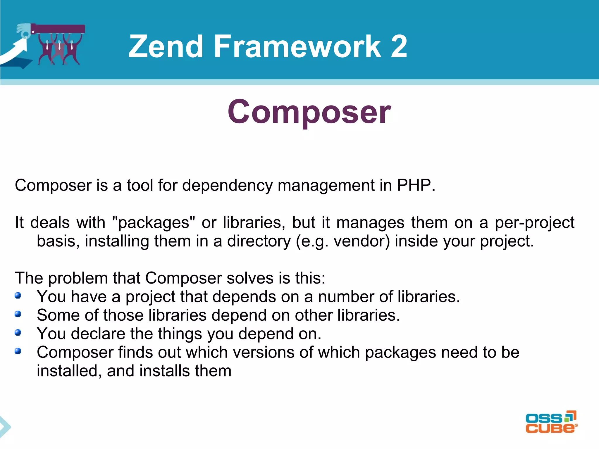 Composer
Composer is a tool for dependency management in PHP.
It deals with "packages" or libraries, but it manages them on a per-project
basis, installing them in a directory (e.g. vendor) inside your project.
The problem that Composer solves is this:
You have a project that depends on a number of libraries.
Some of those libraries depend on other libraries.
You declare the things you depend on.
Composer finds out which versions of which packages need to be
installed, and installs them
Zend Framework 2
 