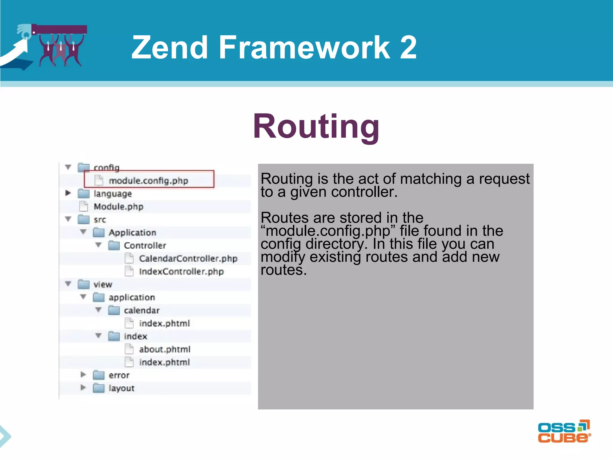Routing
Routing is the act of matching a request
to a given controller.
Routes are stored in the
“module.config.php” file found in the
config directory. In this file you can
modify existing routes and add new
routes.
Zend Framework 2
 