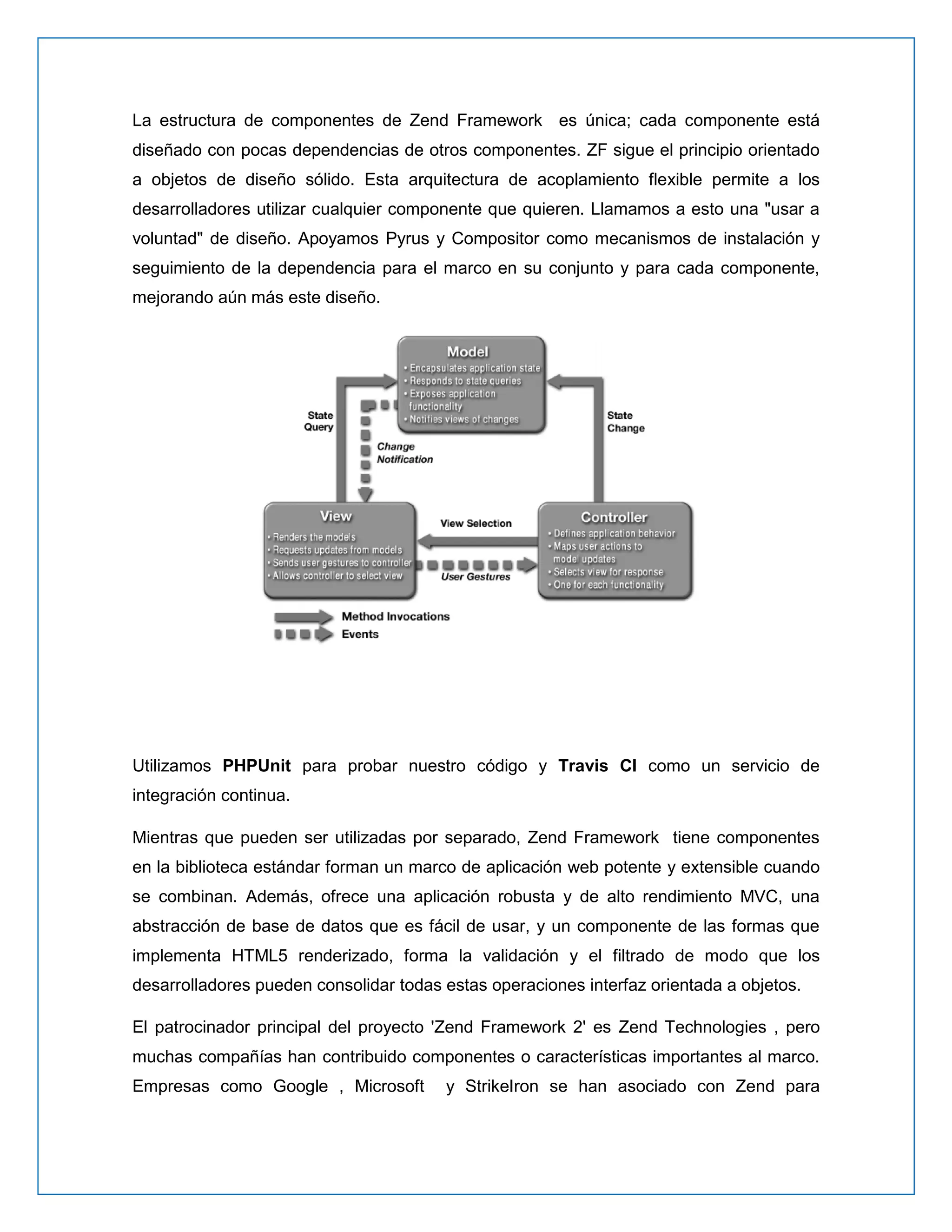 La estructura de componentes de Zend Framework es única; cada componente está diseñado con pocas dependencias de otros componentes. ZF sigue el principio orientado a objetos de diseño sólido. Esta arquitectura de acoplamiento flexible permite a los desarrolladores utilizar cualquier componente que quieren. Llamamos a esto una "usar a voluntad" de diseño. Apoyamos Pyrus y Compositor como mecanismos de instalación y seguimiento de la dependencia para el marco en su conjunto y para cada componente, mejorando aún más este diseño. 
Utilizamos PHPUnit para probar nuestro código y Travis CI como un servicio de integración continua. 
Mientras que pueden ser utilizadas por separado, Zend Framework tiene componentes en la biblioteca estándar forman un marco de aplicación web potente y extensible cuando se combinan. Además, ofrece una aplicación robusta y de alto rendimiento MVC, una abstracción de base de datos que es fácil de usar, y un componente de las formas que implementa HTML5 renderizado, forma la validación y el filtrado de modo que los desarrolladores pueden consolidar todas estas operaciones interfaz orientada a objetos. 
El patrocinador principal del proyecto 'Zend Framework 2' es Zend Technologies , pero muchas compañías han contribuido componentes o características importantes al marco. Empresas como Google , Microsoft y StrikeIron se han asociado con Zend para  