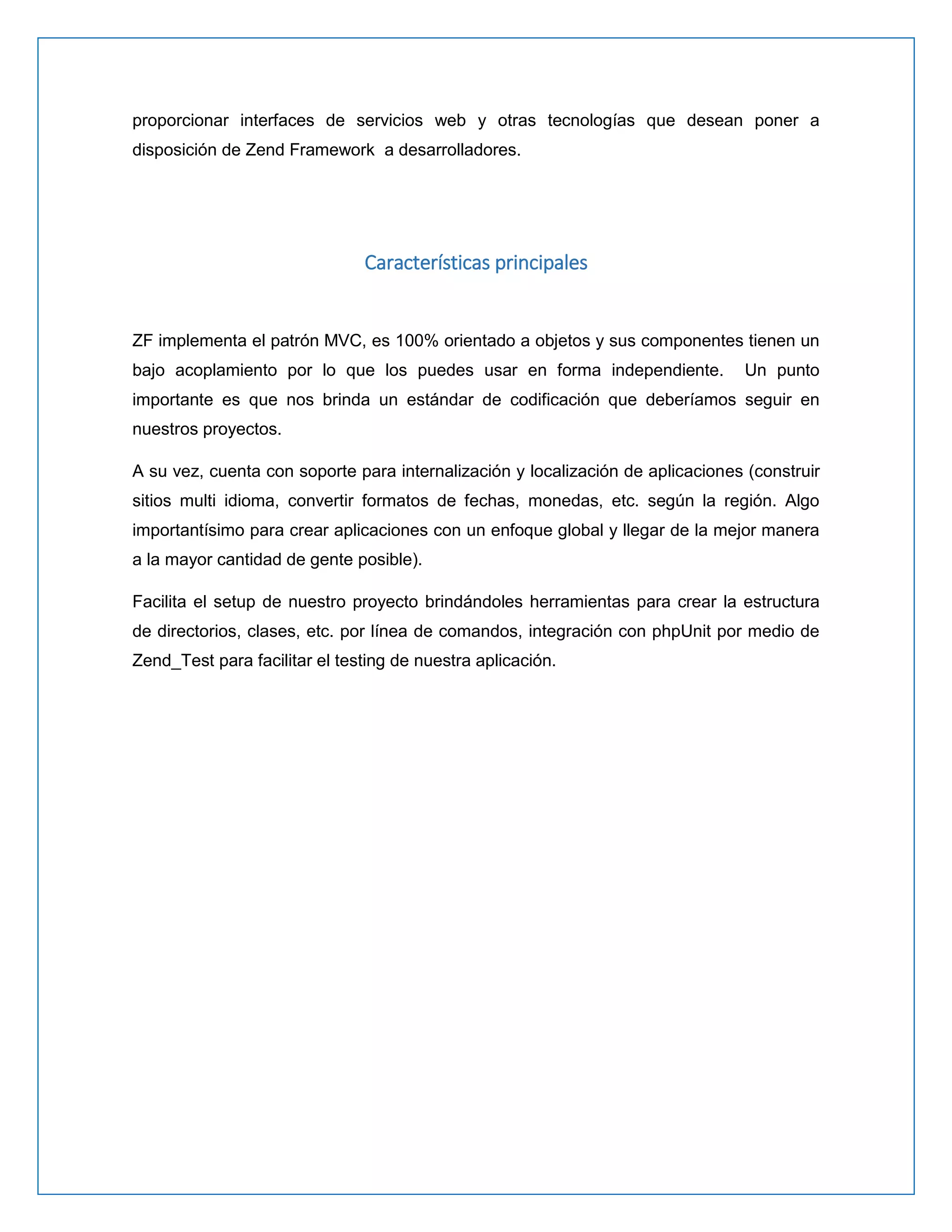 proporcionar interfaces de servicios web y otras tecnologías que desean poner a disposición de Zend Framework a desarrolladores. 
Características principales 
ZF implementa el patrón MVC, es 100% orientado a objetos y sus componentes tienen un bajo acoplamiento por lo que los puedes usar en forma independiente. Un punto importante es que nos brinda un estándar de codificación que deberíamos seguir en nuestros proyectos. 
A su vez, cuenta con soporte para internalización y localización de aplicaciones (construir sitios multi idioma, convertir formatos de fechas, monedas, etc. según la región. Algo importantísimo para crear aplicaciones con un enfoque global y llegar de la mejor manera a la mayor cantidad de gente posible). 
Facilita el setup de nuestro proyecto brindándoles herramientas para crear la estructura de directorios, clases, etc. por línea de comandos, integración con phpUnit por medio de Zend_Test para facilitar el testing de nuestra aplicación. 
 