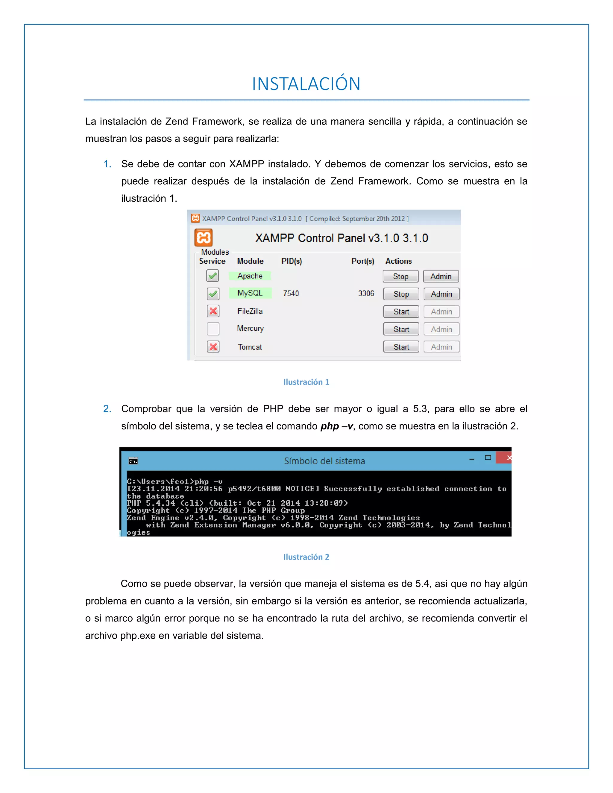 INSTALACIÓN 
La instalación de Zend Framework, se realiza de una manera sencilla y rápida, a continuación se muestran los pasos a seguir para realizarla: 
1. Se debe de contar con XAMPP instalado. Y debemos de comenzar los servicios, esto se puede realizar después de la instalación de Zend Framework. Como se muestra en la ilustración 1. 
Ilustración 1 
2. Comprobar que la versión de PHP debe ser mayor o igual a 5.3, para ello se abre el símbolo del sistema, y se teclea el comando php –v, como se muestra en la ilustración 2. 
Ilustración 2 
Como se puede observar, la versión que maneja el sistema es de 5.4, asi que no hay algún problema en cuanto a la versión, sin embargo si la versión es anterior, se recomienda actualizarla, o si marco algún error porque no se ha encontrado la ruta del archivo, se recomienda convertir el archivo php.exe en variable del sistema. 
 