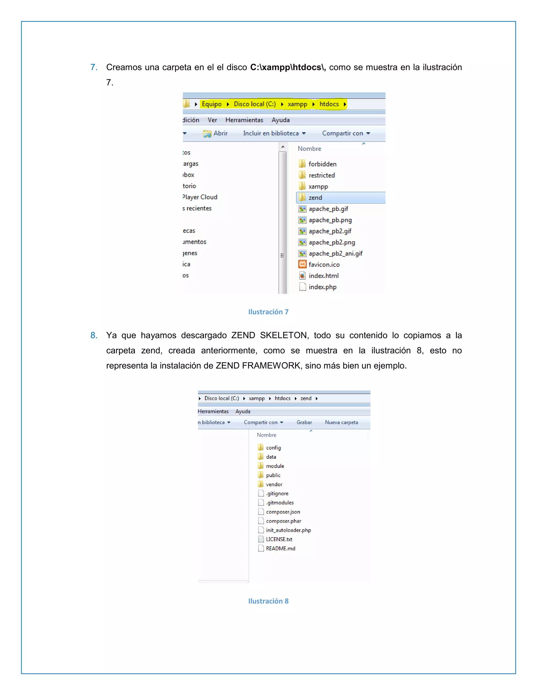 7. Creamos una carpeta en el el disco C:xampphtdocs, como se muestra en la ilustración 7. 
Ilustración 7 
8. Ya que hayamos descargado ZEND SKELETON, todo su contenido lo copiamos a la carpeta zend, creada anteriormente, como se muestra en la ilustración 8, esto no representa la instalación de ZEND FRAMEWORK, sino más bien un ejemplo. 
Ilustración 8 
 