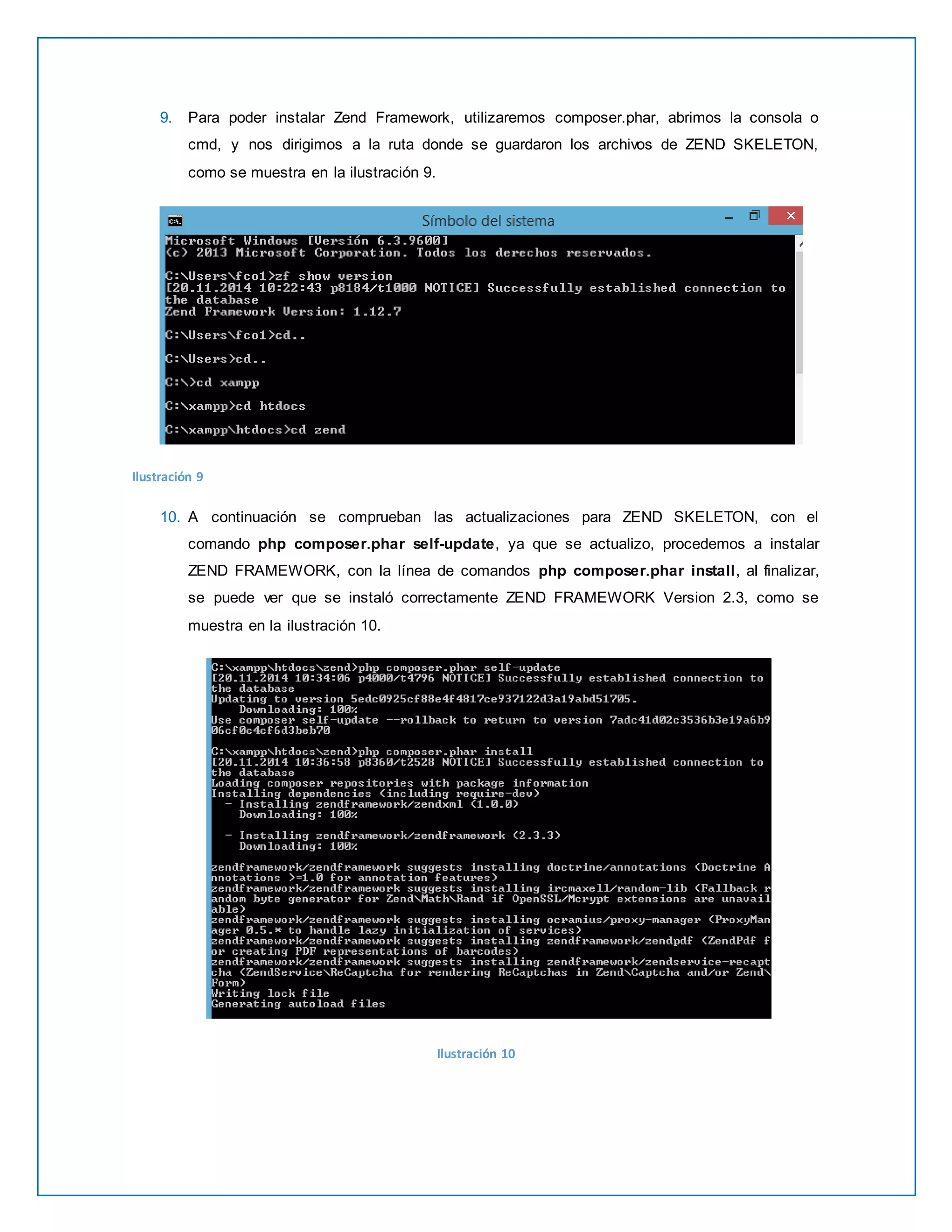 9. Para poder instalar Zend Framework, utilizaremos composer.phar, abrimos la consola o 
cmd, y nos dirigimos a la ruta donde se guardaron los archivos de ZEND SKELETON, 
como se muestra en la ilustración 9. 
Ilustración 9 
10. A continuación se comprueban las actualizaciones para ZEND SKELETON, con el 
comando php composer.phar self-update, ya que se actualizo, procedemos a instalar 
ZEND FRAMEWORK, con la línea de comandos php composer.phar install, al finalizar, 
se puede ver que se instaló correctamente ZEND FRAMEWORK Version 2.3, como se 
muestra en la ilustración 10. 
Ilustración 10 
 