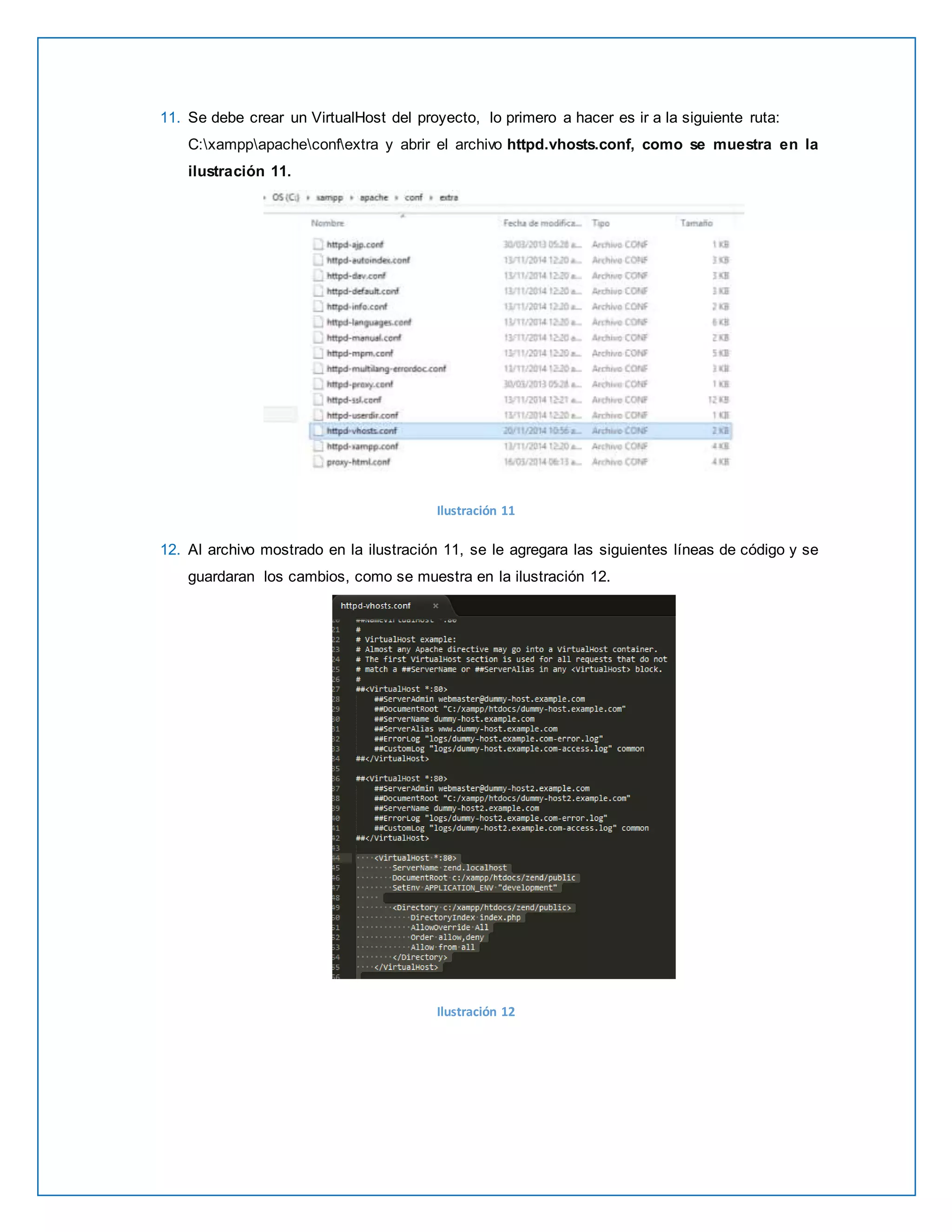 11. Se debe crear un VirtualHost del proyecto, lo primero a hacer es ir a la siguiente ruta: 
C:xamppapacheconfextra y abrir el archivo httpd.vhosts.conf, como se muestra en la 
ilustración 11. 
Ilustración 11 
12. Al archivo mostrado en la ilustración 11, se le agregara las siguientes líneas de código y se 
guardaran los cambios, como se muestra en la ilustración 12. 
Ilustración 12 
 