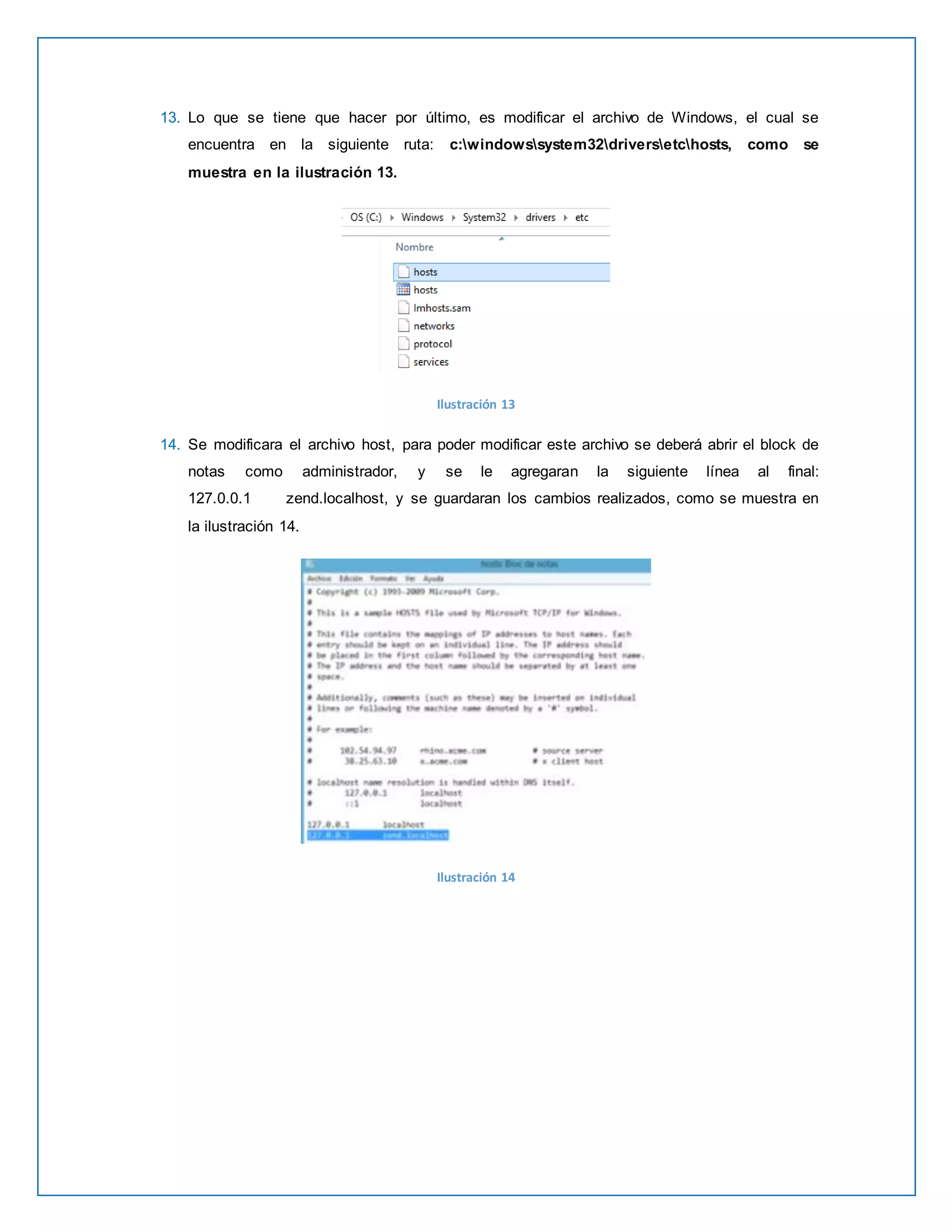 13. Lo que se tiene que hacer por último, es modificar el archivo de Windows, el cual se 
encuentra en la siguiente ruta: c:windowssystem32driversetchosts, como se 
muestra en la ilustración 13. 
Ilustración 13 
14. Se modificara el archivo host, para poder modificar este archivo se deberá abrir el block de 
notas como administrador, y se le agregaran la siguiente línea al final: 
127.0.0.1 zend.localhost, y se guardaran los cambios realizados, como se muestra en 
la ilustración 14. 
Ilustración 14 
 