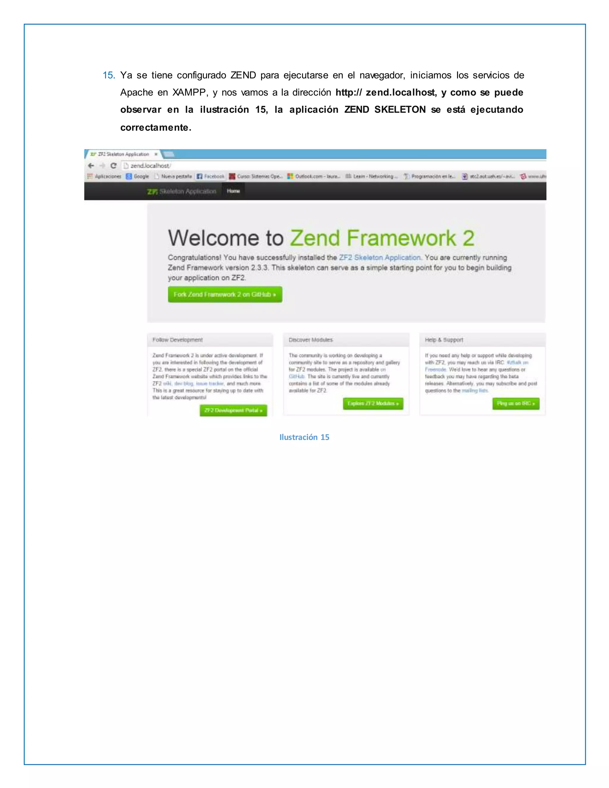 15. Ya se tiene configurado ZEND para ejecutarse en el navegador, iniciamos los servicios de 
Apache en XAMPP, y nos vamos a la dirección http:// zend.localhost, y como se puede 
observar en la ilustración 15, la aplicación ZEND SKELETON se está ejecutando 
correctamente. 
Ilustración 15 
 