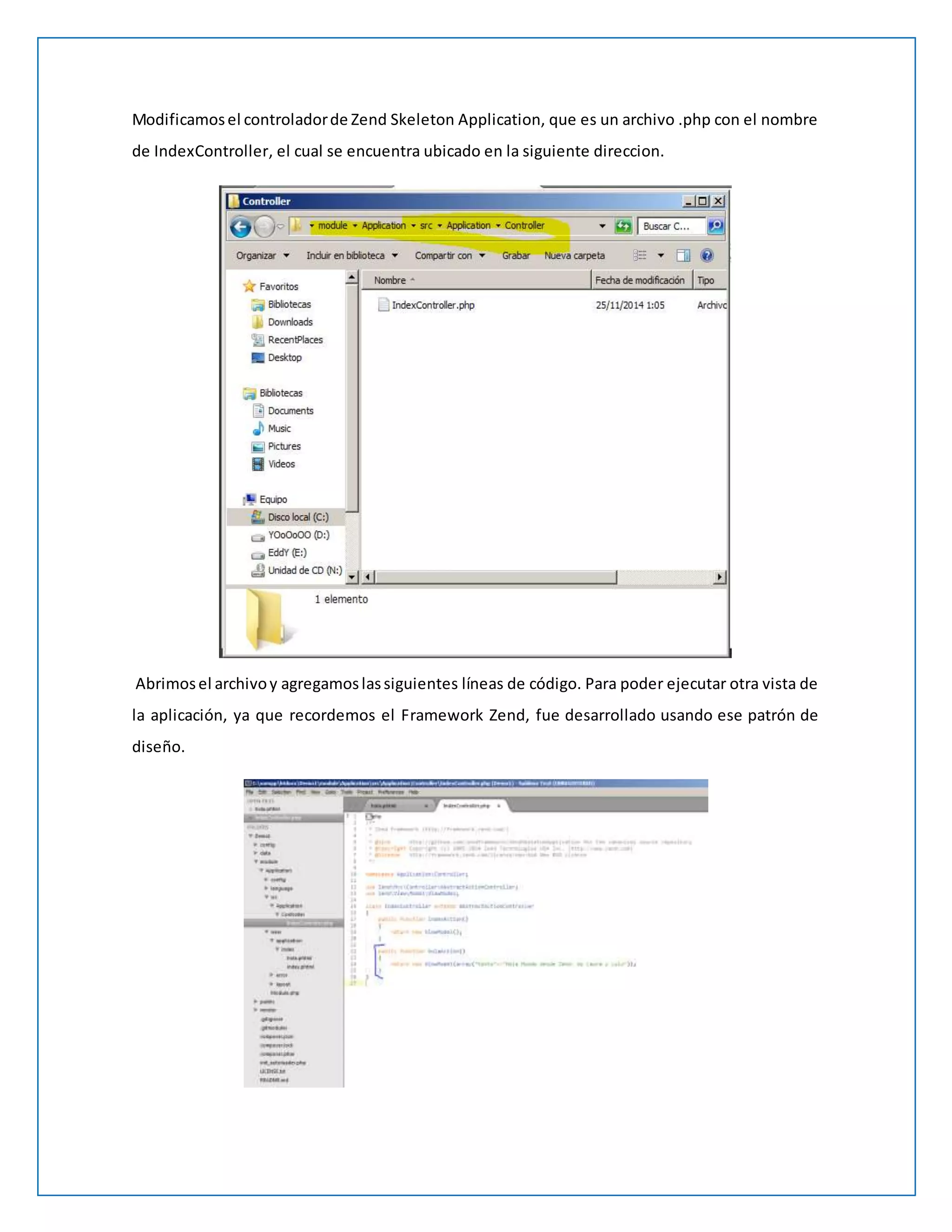 Modificamos el controlador de Zend Skeleton Application, que es un archivo .php con el nombre 
de IndexController, el cual se encuentra ubicado en la siguiente direccion. 
Abrimos el archivo y agregamos las siguientes líneas de código. Para poder ejecutar otra vista de 
la aplicación, ya que recordemos el Framework Zend, fue desarrollado usando ese patrón de 
diseño. 
 