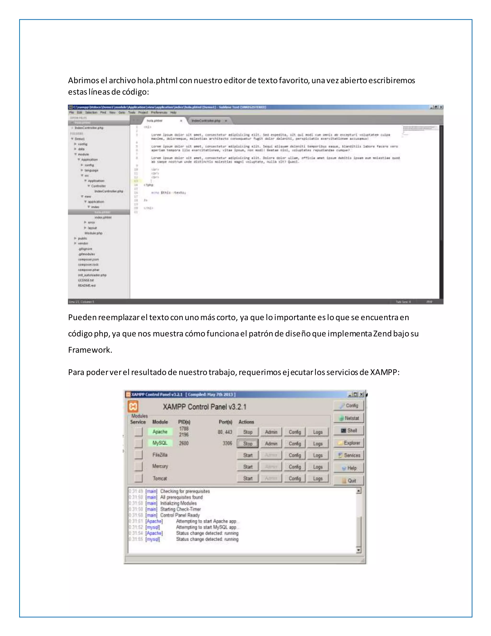 Abrimos el archivo hola.phtml con nuestro editor de texto favorito, una vez abierto escribiremos 
estas líneas de código: 
Pueden reemplazar el texto con uno más corto, ya que lo importante es lo que se encuentra en 
código php, ya que nos muestra cómo funciona el patrón de diseño que implementa Zend bajo su 
Framework. 
Para poder ver el resultado de nuestro trabajo, requerimos ejecutar los servicios de XAMPP: 
 