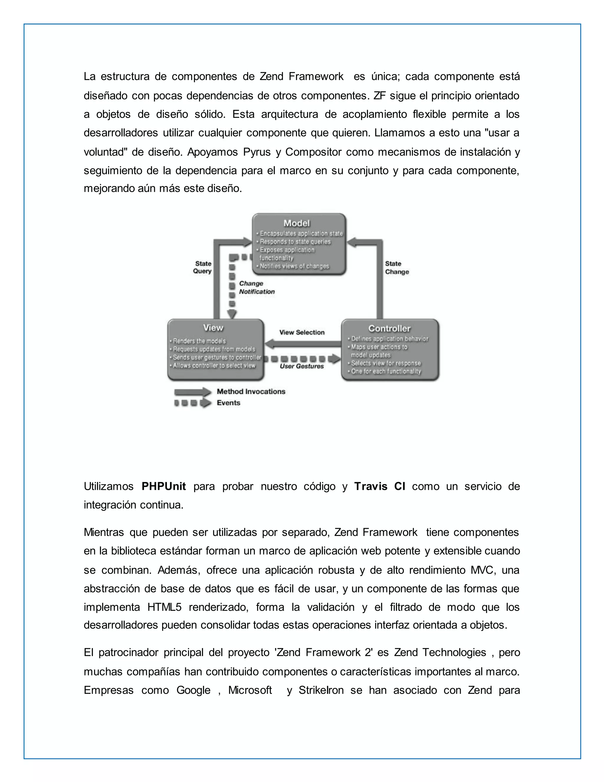 La estructura de componentes de Zend Framework es única; cada componente está 
diseñado con pocas dependencias de otros componentes. ZF sigue el principio orientado 
a objetos de diseño sólido. Esta arquitectura de acoplamiento flexible permite a los 
desarrolladores utilizar cualquier componente que quieren. Llamamos a esto una "usar a 
voluntad" de diseño. Apoyamos Pyrus y Compositor como mecanismos de instalación y 
seguimiento de la dependencia para el marco en su conjunto y para cada componente, 
mejorando aún más este diseño. 
Utilizamos PHPUnit para probar nuestro código y Travis CI como un servicio de 
integración continua. 
Mientras que pueden ser utilizadas por separado, Zend Framework tiene componentes 
en la biblioteca estándar forman un marco de aplicación web potente y extensible cuando 
se combinan. Además, ofrece una aplicación robusta y de alto rendimiento MVC, una 
abstracción de base de datos que es fácil de usar, y un componente de las formas que 
implementa HTML5 renderizado, forma la validación y el filtrado de modo que los 
desarrolladores pueden consolidar todas estas operaciones interfaz orientada a objetos. 
El patrocinador principal del proyecto 'Zend Framework 2' es Zend Technologies , pero 
muchas compañías han contribuido componentes o características importantes al marco. 
Empresas como Google , Microsoft y StrikeIron se han asociado con Zend para 
 