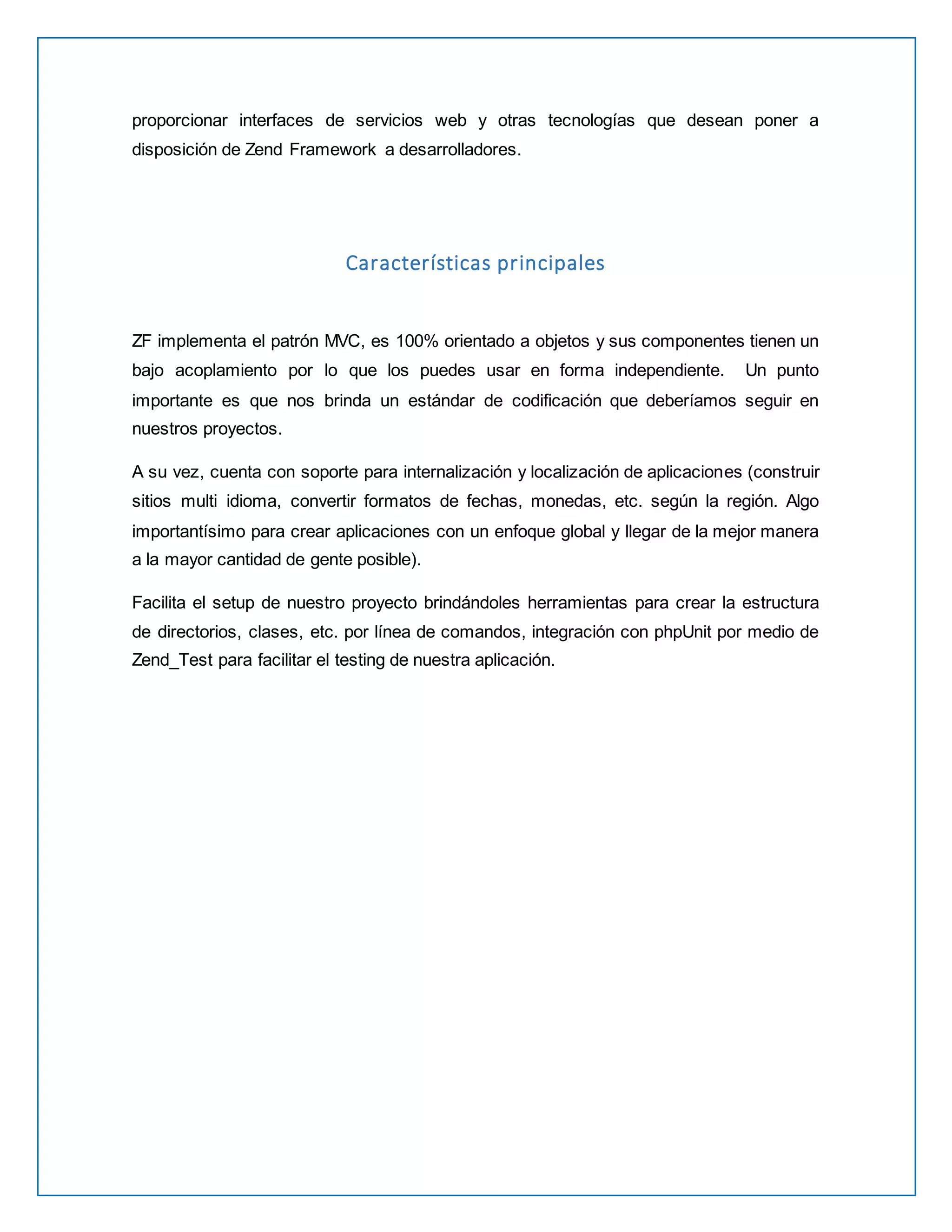 proporcionar interfaces de servicios web y otras tecnologías que desean poner a 
disposición de Zend Framework a desarrolladores. 
Características principales 
ZF implementa el patrón MVC, es 100% orientado a objetos y sus componentes tienen un 
bajo acoplamiento por lo que los puedes usar en forma independiente. Un punto 
importante es que nos brinda un estándar de codificación que deberíamos seguir en 
nuestros proyectos. 
A su vez, cuenta con soporte para internalización y localización de aplicaciones (construir 
sitios multi idioma, convertir formatos de fechas, monedas, etc. según la región. Algo 
importantísimo para crear aplicaciones con un enfoque global y llegar de la mejor manera 
a la mayor cantidad de gente posible). 
Facilita el setup de nuestro proyecto brindándoles herramientas para crear la estructura 
de directorios, clases, etc. por línea de comandos, integración con phpUnit por medio de 
Zend_Test para facilitar el testing de nuestra aplicación. 
 