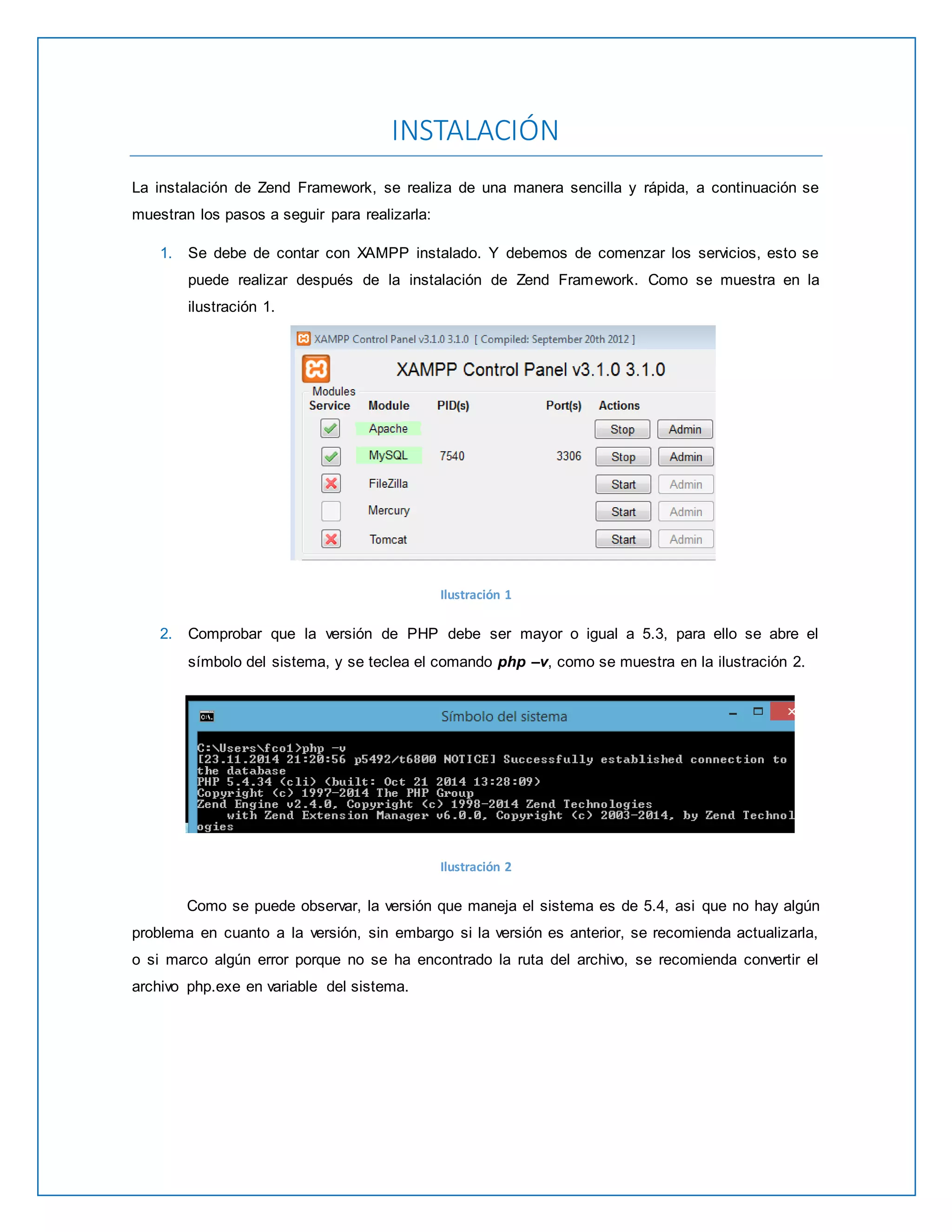 INSTALACIÓN 
La instalación de Zend Framework, se realiza de una manera sencilla y rápida, a continuación se 
muestran los pasos a seguir para realizarla: 
1. Se debe de contar con XAMPP instalado. Y debemos de comenzar los servicios, esto se 
puede realizar después de la instalación de Zend Framework. Como se muestra en la 
ilustración 1. 
Ilustración 1 
2. Comprobar que la versión de PHP debe ser mayor o igual a 5.3, para ello se abre el 
símbolo del sistema, y se teclea el comando php –v, como se muestra en la ilustración 2. 
Ilustración 2 
Como se puede observar, la versión que maneja el sistema es de 5.4, asi que no hay algún 
problema en cuanto a la versión, sin embargo si la versión es anterior, se recomienda actualizarla, 
o si marco algún error porque no se ha encontrado la ruta del archivo, se recomienda convertir el 
archivo php.exe en variable del sistema. 
 