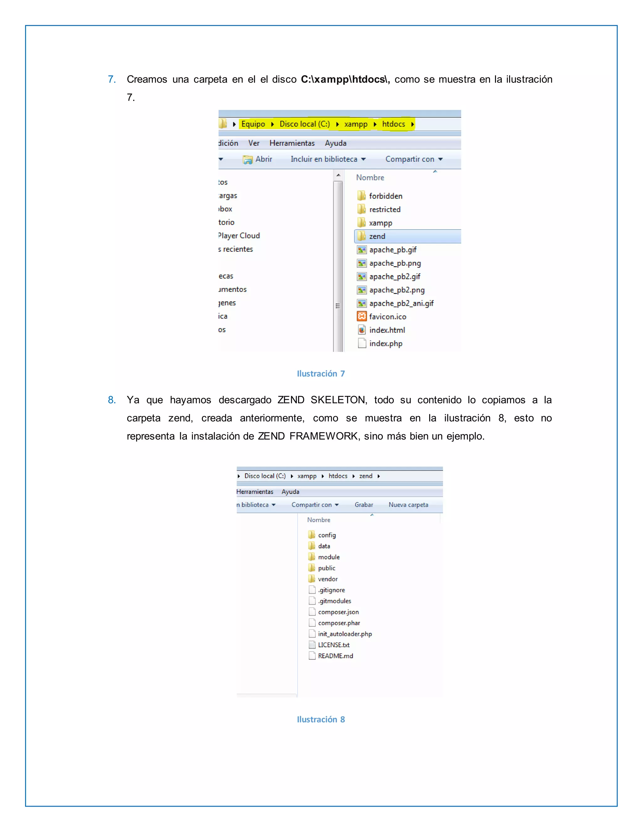 7. Creamos una carpeta en el el disco C:xampphtdocs, como se muestra en la ilustración 
7. 
Ilustración 7 
8. Ya que hayamos descargado ZEND SKELETON, todo su contenido lo copiamos a la 
carpeta zend, creada anteriormente, como se muestra en la ilustración 8, esto no 
representa la instalación de ZEND FRAMEWORK, sino más bien un ejemplo. 
Ilustración 8 
 