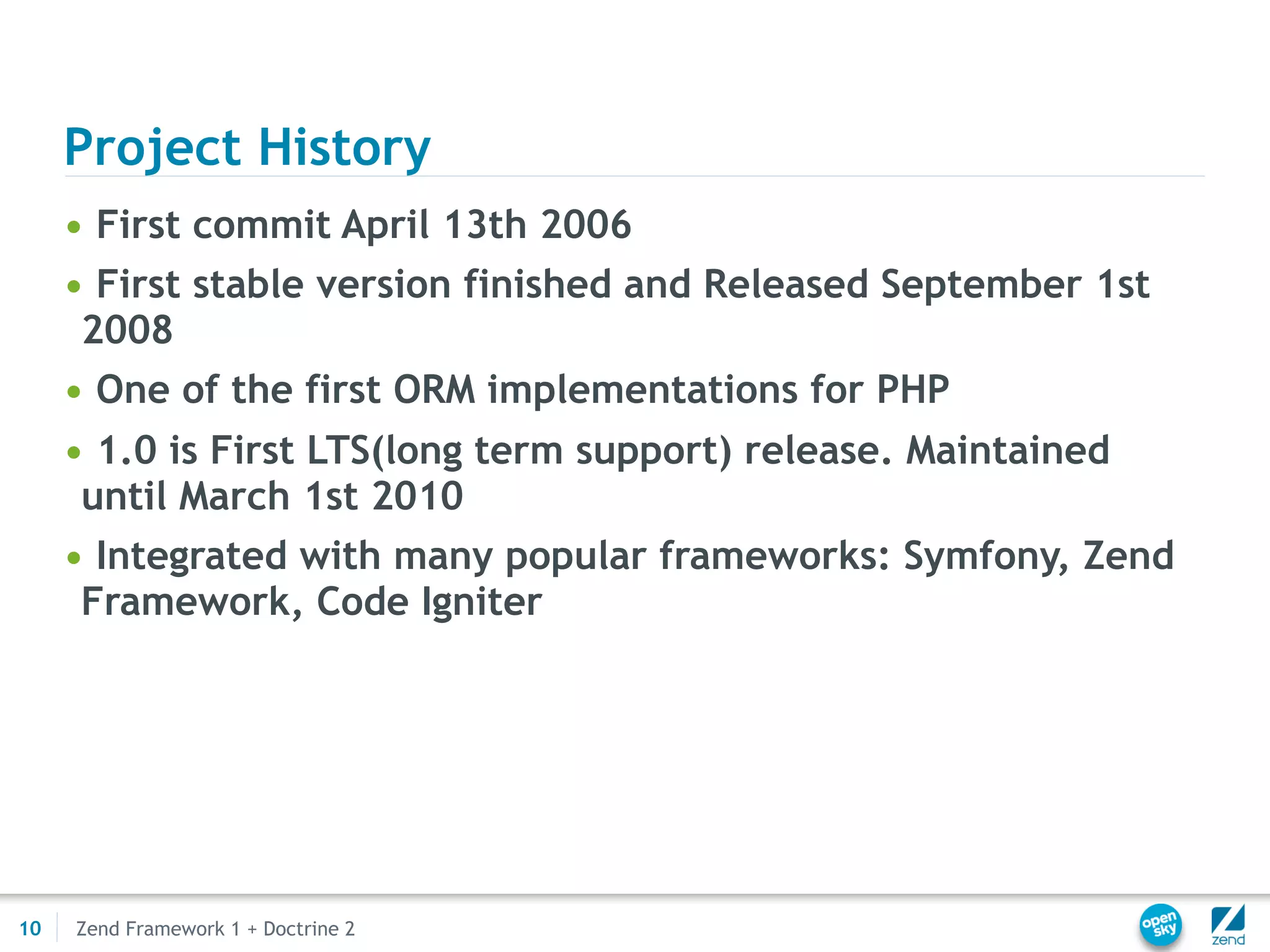 Project History
     • First commit April 13th 2006
     • First stable version finished and Released September 1st
      2008
     • One of the first ORM implementations for PHP
     • 1.0 is First LTS(long term support) release. Maintained
      until March 1st 2010
     • Integrated with many popular frameworks: Symfony, Zend
      Framework, Code Igniter




10   Zend Framework 1 + Doctrine 2
 